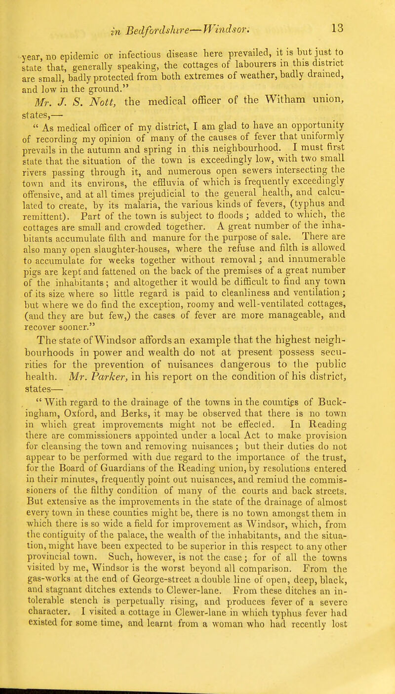 in Bedfordshire—H indsor. year, no epidemic or infectious disease here prevailed, it is but just to state that, generally speaking, the cottages of labourers in this district are small, badly protected from both extremes of weather, badly drained, and low in the ground.” Mr. J. S. Nott, the medical officer of the Witham union, states,— “ As medical officer of my district, I am glad to have an opportunity of recording my opinion of many of the causes of fever that uniformly prevails in the autumn and spring in this neighbourhood. I must first state that the situation of the town is exceedingly low, with two small rivers passing through it, and numerous open sewers intersecting the town and its environs, the effluvia of which is frequently exceedingly offensive, and at all times prejudicial to the general health, and calcu- lated to create, by its malaria, the various kinds of fevers, (typhus and remittent). Part of the town is subject to floods ; added to which, the cottages are small and crowded together. A great number of the inha- bitants accumulate filth and manure for the purpose of sale. There are also many open slaughter-houses, where the refuse and filth is allowed to accumulate for weeks together without removal; and innumerable pigs are kept and fattened on the back of the premises of a great number of the inhabitants; and altogether it would be difficult to find any town of its size where so little regard is paid to cleanliness and ventilation; but where we do find the exception, roomy and well-ventilated cottages, (and they are but few,) the cases of fever are more manageable, and recover sooner.” The state of Windsor affords an example that the highest neigh- bourhoods in power and wealth do not at present possess secu- rities for the prevention of nuisances dangerous to the public health. Mr. Parker, in his report on the condition of his district, states— “ With regard to the drainage of the towns in the counties of Buck- ingham, Oxford, and Berks, it may be observed that there is no town in which great improvements might not he effected. In Reading there are commissioners appointed under a local Act to make provision for cleansing the town and removing nuisances; but their duties do not appear to be performed with due regard to the importance of the trust, for the Board of Guardians of the Reading union, by resolutions entered in their minutes, frequently point out nuisances, and remind the commis- sioners of the filthy condition of many of the courts and back streets. But extensive as the improvements in the state of the drainage of almost every town in these counties might be, there is no town amongst them in which there is so wide a field for improvement as Windsor, which, from the contiguity of the palace, the wealth of the inhabitants, and the situa- tion, might have been expected to be superior in this respect to any other provincial town. Such, however, is not the case; for of all the towns visited by me, Windsor is the worst beyond all comparison. From the gas-works at the end of George-street a double line of open, deep, black, and stagnant ditches extends to Clewer-lane. From these ditches an in- tolerable stench is perpetually rising, and produces fever of a severe character. I visited a cottage in Clewer-lane in which typhus fever liad existed for some time, and learnt from a woman who had recently lost