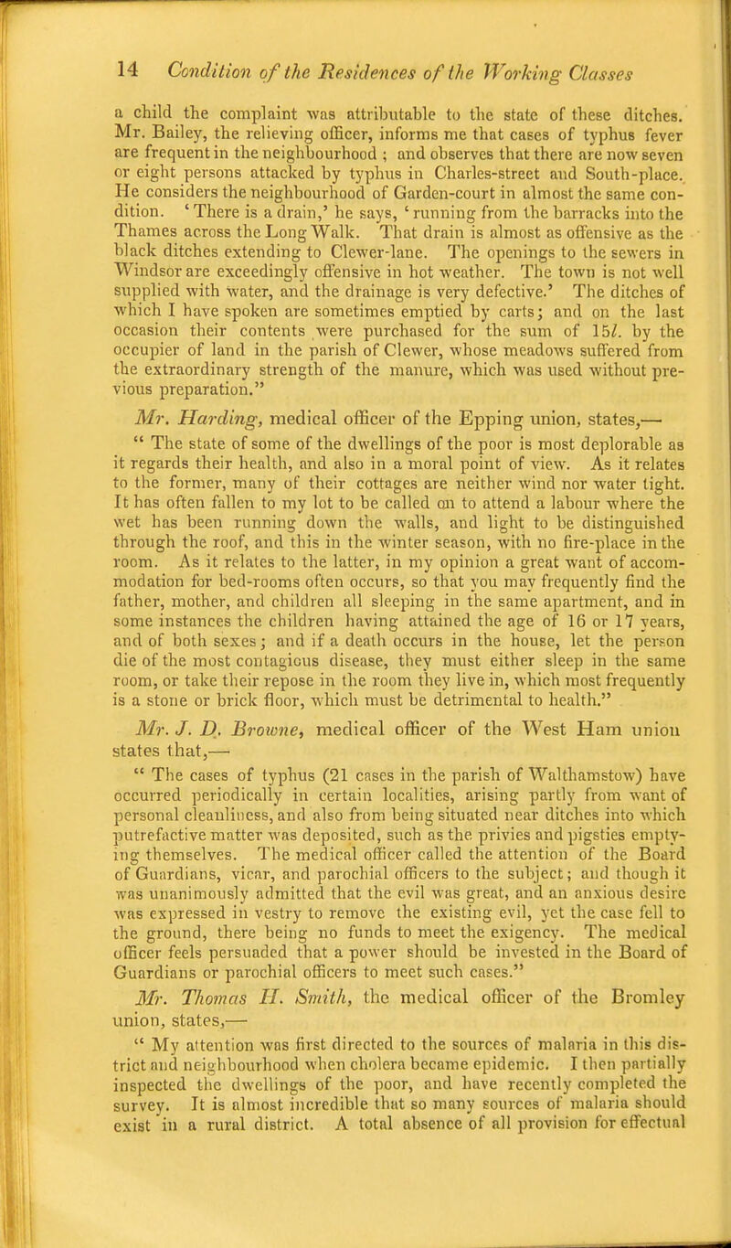 a child the complaint was attributable to the state of these ditches. Mr. Bailey, the relieving officer, informs me that cases of typhus fever are frequent in the neighbourhood ; and observes that there are now seven or eight persons attacked by typhus in Charles-street and South-place. He considers the neighbourhood of Garden-court in almost the same con- dition. ‘ There is a drain,’ he says, ‘ running from the barracks into the Thames across the Long Walk. That drain is almost as offensive as the black ditches extending to Clewer-lane. The openings to the sewers in Windsor are exceedingly offensive in hot weather. The town is not well supplied with water, and the drainage is very defective.’ The ditches of which I have spoken are sometimes emptied by carts; and on the last occasion their contents were purchased for the sum of 15/. by the occupier of land in the parish of Clewer, whose meadows suffered from the extraordinary strength of the manure, which was used without pre- vious preparation.” Mr. Harding, medical officer of the Epping union, states,— “ The state of some of the dwellings of the poor is most deplorable as it regards their health, and also in a moral point of view. As it relates to the former, many of their cottages are neither wind nor water tight. It has often fallen to my lot to be called on to attend a labour where the wet has been running down the walls, and light to be distinguished through the roof, and this in the winter season, with no fire-place in the room. As it relates to the latter, in my opinion a great want of accom- modation for bed-rooms often occurs, so that you may frequently find the father, mother, and children all sleeping in the same apartment, and in some instances the children having attained the age of 16 or 17 years, and of both sexes; and if a death occurs in the house, let the person die of the most contagious disease, they must either sleep in the same room, or take their repose in the room they live in, which most frequently is a stone or brick floor, which must be detrimental to health.” Mr. J. D, Browne, medical officer of the West Ham union states that,— “ The cases of typhus (21 cases in the parish of Walthamstow) have occurred periodically in certain localities, arising partly from want of personal cleanliness, and also from being situated near ditches into which putrefactive matter was deposited, such as the privies and pigsties empty- ing themselves. The medical officer called the attention of the Board of Guardians, vicar, and parochial officers to the subject; and though it was unanimously admitted that the evil was great, and an anxious desire was expressed in vestry to remove the existing evil, yet the case fell to the ground, there being no funds to meet the exigency. The medical officer feels persuaded that a power should be invested in the Board of Guardians or parochial officers to meet such cases.” Mr. Thomas II. Smith, the medical officer of the Bromley union, states,— “ My attention was first directed to the sources of malaria in this dis- trict and neighbourhood when cholera became epidemic. I then partially inspected the dwellings of the poor, and have recently completed the survey. It is almost incredible that so many sources of malaria should exist in a rural district. A total absence of all provision for effectual