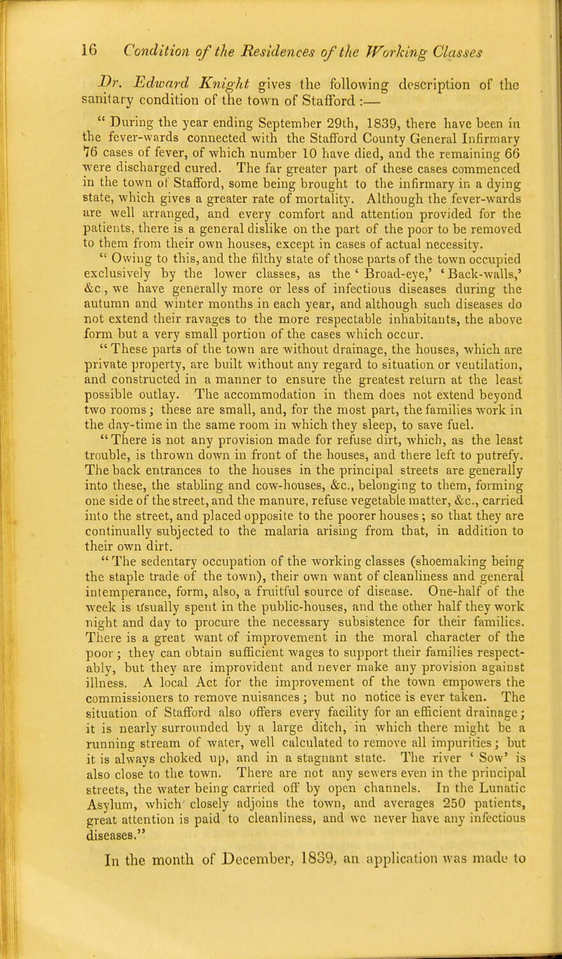 Dr. Edward Knight gives the following description of the sanitary condition of the town of Stafford :— “ During the year ending September 29th, 1839, there have been in the fever-wards connected with the Stafford County General Infirmary 16 cases of fever, of which number 10 have died, and the remaining 66 were discharged cured. The far greater part of these cases commenced in the town of Stafford, some being brought to the infirmary in a dying state, which gives a greater rate of mortality. Although the fever-wards are well arranged, and every comfort and attention provided for the patients, there is a general dislike on the part of the poor to he removed to them from their own houses, except in cases of actual necessity. “ Owing to this, and the filthy state of those parts of the town occupied exclusively by the lower classes, as the ‘ Broad-eye,’ ‘ Back-walls,’ &c., we have generally more or less of infectious diseases during the autumn and winter months in each year, and although such diseases do not extend their ravages to the more respectable inhabitants, the above form but a very small portion of the cases which occur. “ These parts of the town are without drainage, the houses, which are private property, are built without any regard to situation or ventilation, and constructed in a manner to ensure the greatest return at the least possible outlay. The accommodation in them does not extend beyond two rooms; these are small, and, for the most part, the families w'ork in the day-time in the same room in which they sleep, to save fuel. “There is not any provision made for refuse dirt, which, as the least trouble, is thrown down in front of the houses, and there left to putrefy. The back entrances to the houses in the principal streets are generally into these, the stabling and cow-houses, &c., belonging to them, forming one side of the street, and the manure, refuse vegetable matter, &c., carried into the street, and placed opposite to the poorer houses ; so that they are continually subjected to the malaria arising from that, in addition to their own dirt. “ The sedentary occupation of the working classes (shoemaking being the staple trade of the town), their own want of cleanliness and general intemperance, form, also, a fruitful source of disease. One-half of the week is ifsually spent in the public-houses, and the other half they work night and day to procure the necessary subsistence for their families. There is a great want of improvement in the moral character of the poor ; they can obtain sufficient wages to support their families respect- ably, but they are improvident and never make any provision against illness. A local Act for the improvement of the town empowers the commissioners to remove nuisances ; but no notice is ever taken. The situation of Stafford also offers every facility for an efficient drainage; it is nearly surrounded by a large ditch, in which there might be a running stream of water, well calculated to remove all impurities; hut it is always choked up, and in a stagnant state. The river ‘ Sow’ is also close to the town. There are not any sewers even in the principal streets, the water being carried off by open channels. In the Lunatic Asylum, which closely adjoins the town, and averages 250 patients, great attention is paid to cleanliness, and we never have any infectious diseases.” In the month of December, 1839, an application was made to