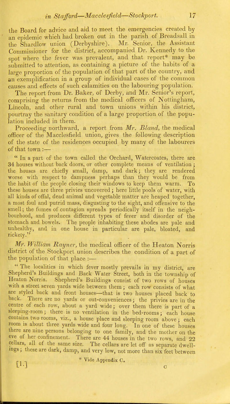 the Board for advice and aid to meet the emergencies created by an epidemic which had broken out in the parish of Breadsall in the Shardlow union (Derbyshire). Mr. Senior, the Assistant Commissioner for the district, accompanied Dr. Kennedy to the spot where the fever was prevalent, and that report* may be submitted to attention, as containing a picture of the habits of a large proportion of the population of that part of the country, and an exemplification in a group of individual cases of the common causes and effects of such calamities on the labouring population. The report from Dr. Baker, of Derby, and Mr. Senior’s report, comprising the returns from the medical officers of Nottingham, Lincoln, and other rural and town unions within his district, pourtray the sanitary condition of a large proportion of the popu- lation included in them. Proceeding northward, a report from Mr. Bland, the medical officer of the Macclesfield union, gives the following description of the state of the residences occupied by many of the labourers of that town :— “ In a part of the town called the Orchard, Watercoates, there are 34 houses without back doors, or other complete means of ventilation ; the houses are chiefly small, damp, and dark; they are rendered worse with respect to dampness perhaps than they would be from the habit of the people closing their windows to keep them warm. To these houses are three privies uncovered; here little pools of water, with all kinds of offal, dead animal and vegetable matter are heaped together, a most foul and putrid mass, disgusting to the sight, and offensive to the smell; the fumes of contagion spreads periodically itself in the neigh- bourhood, and produces different types of fever and disorder of the stomach and bowels. The people inhabiting these abodes are pale and unhealthy, and in one house in particular are pale, bloated, and rickety.” Mr. William Rayner, the medical officer of the Heaton Norris district of the Stockport union describes the condition of a part of the population of that place :— “ The localities in which fever mostly prevails in my district, are Shepherd’s Buildings and Back Water Street, both in the township of Heaton Norris. Shepherd’s Buildings consist of two rows of houses with a street seven yards wide between them ] each row consists of what are styled back and front houses—that is two houses placed back to back. There are no yards or out-conveniences; the privies are in the centre of each row, about a yard wide; over them there is part of a sleeping-room; there is no ventilation in the bed-rooms; each house contains two rooms, viz., a house place and sleeping room above ; each room is about three yards wide and four long. In one of these houses there are nine persons belonging to one family, and the mother on the eve of her confinement. There are 44 houses in the two rows, and 22 cellars, all of the same size. The cellars are let off as separate dwell- ings ; these are dark, damp, and very low, not more than six feet between [1-1 * Vide Appendix C. C