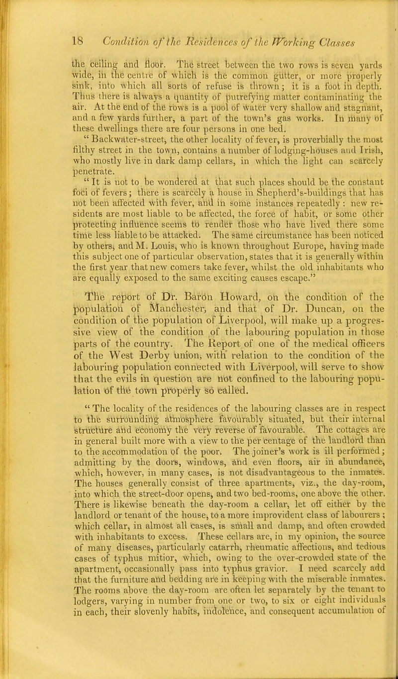 the ceiling and floor. The street between the two rows is seven yards wide, iii the centre of which is the common gutter, or more properly sink, into which all sorts of refuse is thrown; it is a foot in depth. Thus there is always a quantity of putrefying matter contaminating the air. At the end of the rows is a pool of Water very shallow and stagnant, and a few yards further, a part of the town’s gas works. In many of these dwellings there are four persons in one bed. “ Backwater-street, the other locality of fever, is proverbially the most filthy street in the town, contains a number of lodgiug-houses and Irish, who mostly live in dark damp cellars, in which the light can scarcely penetrate. “ It is not to be w'ondered at that such places should be the constant foci of fevers; there is scarcely a house in Shepherd’s-buildings that has not been affected with fever, and in some instances repeatedly : new re- sidents are most liable to be affected, the force of habit, or some other protecting influence seems tb rendbr those who have lived there some time less liable to be attacked. The same circumstance has been noticed by otherSj andM. Louis, who is known throughout Europe, having made this subject one of particular observation, states that it is generally within the first year that new comers take fever, whilst the old inhabitants who are equally e.xposed to the same exciting causes escape.” The report of Dr. Barbn Howard, on the condition of the population of Manchester, and that of Dr. Duncan, on the condition of the population of Liverpool, will make up a progres- sive view of the condition of the labouring population in those parts of the country. The Report of one of the medical officers of the West Derby union, with relation to the condition of the labouring population connected with Liverpool, will serve to show that the evils in question are not confined to the labouring popu- lation of the town pl-operly so called. “ The locality of the residences of the labouring classes are in respect to the surfoundirig athi'osphere favourably situated, but their internal structure abd economy the Very reverse of favourable. The cottages are in general built more with a view to the per centage of the landlord than to the accommodation of the poor. The joiner’s work is ill performed; admitting by the doors, w'indows, and even floors, air in abundance, which, however, in many cases, is not disadvantageous to the inmates. The houses generally consist of three apartments, viz., the day-room, into which the street-door opens, and two bed-rooms, one above the other. There is likewise beneath the day-room a cellar, let off either by the landlord or tenant of the house, to a more improvident class of labourers ; which cellar, in almost all cases, is small and damp, and often crowded with inhabitants to excess. These cellars are, in my opinion, the source of many diseases, particularly catarrh, rheumatic affections, and tedious cases of typhus mitior, which, owing to the over-crowded state of the apartment, occasionally pass into typhus gravior. I need scarcely add that the furniture and bedding ni'e in keeping with the miserable inmates. The rooms above the day-room are often let separately by the tenant to lodgers, varying in number from one or two, to si.x or eight individuals in each, their slovenly habits, indolciice, and consequent accumulation of