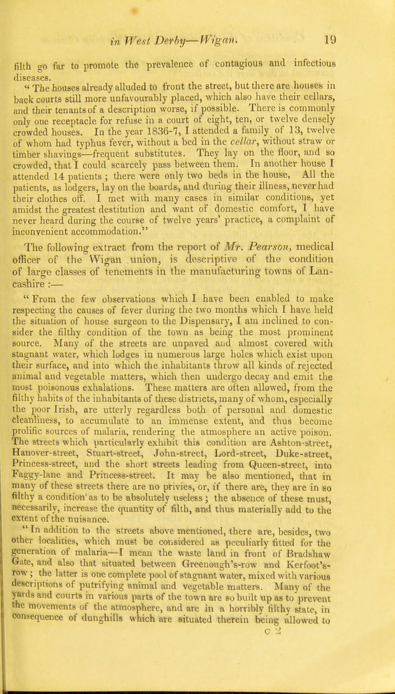 filth go far to promote the prevalence of contagious and infectious diseases. “ The houses already alluded to front the street, but there are houses in back courts still more unfavourably placed, which also have their cellars, and their tenants of a description worse, if possible. There is commonly only one receptacle for refuse in a court of eight, ten, or twelve densely crowded houses. In the year 1836-7, I attended a family of 13, twelve of whom had typhus fever, without a bed in the cellar, without straw or timber shavings—frequent substitutes. They lay on the floor, and so crowded, that I could scarcely pass between them. In another house I attended 14 patients ; there were only two beds in the house, All the patients, as lodgers, lay on the boards, and during their illness, never had their clothes off. I met with many cases in similar conditions, yet amidst the greatest destitution and want of domestic comfort, I have never heard during the course of twelve years’ practice, a complaint of inconvenient accommodation.” The following extract from the report of Mr. Pearson, medical officer of the Wigan union, is descriptive of the condition of large classes of tenements in the manufacturing towns of Lan- cashire :— “ From the few observations which I have been enabled to make respecting the causes of fever during the two months which I have held the situation of house surgeon to the Dispensary, I am inclined to con- sider the filthy condition of the town as being the most prominent source. Many of the streets are unpaved and almost covered witli stagnant water, which lodges in numerous large holes which exist upon their surface, and into which the inhabitants throw all kinds of rejected animal and vegetable matters, which then undergo decay and emit the most poisonous exhalations. These matters are often allowed, from the filthy habits of the inhabitants of these districts, many of whom, especially the poor Irish, are utterly regardless both of personal and domestic cleanliness, to accumulate to an immense extent, and thus become prolific sources of malaria, rendering the atmosphere an active poison. The streets which particularly exhibit this condition are Ashton-street, Hanover-street, Stuart-street, John-street, Lord-street, Duke-street. Princess-street, and the short streets leading from Queen-street, into ^^&gy‘Lne and Princess-street. It may be also mentioned, that in many of these streets there are no privies, or, if there are, they are in so filthy a condition'as to be absolutely useless •, the absence of these must, necessarily, increase the quantity of filth, and thus materially add to the extent of the nuisance. “ In addition to the streets above mentioned, there are, besides, two other localities, which must be considered as peculiarly fitted for the generation of malaria—I mean the waste land in front of Bradshaw Gate, and also that situated between Greenough’s-row and Kerfoot’s- row; the latter is one complete pool of stagnant water, mixed with various descriptions of putrifying animal and vegetable matters. Many of the y^rds and courts in various parts of the town are so built up as to prevent the movements of the atmosphere, and are in a horribly filthy state, in consequence of dunghills which are situated therein being allowed to C '1