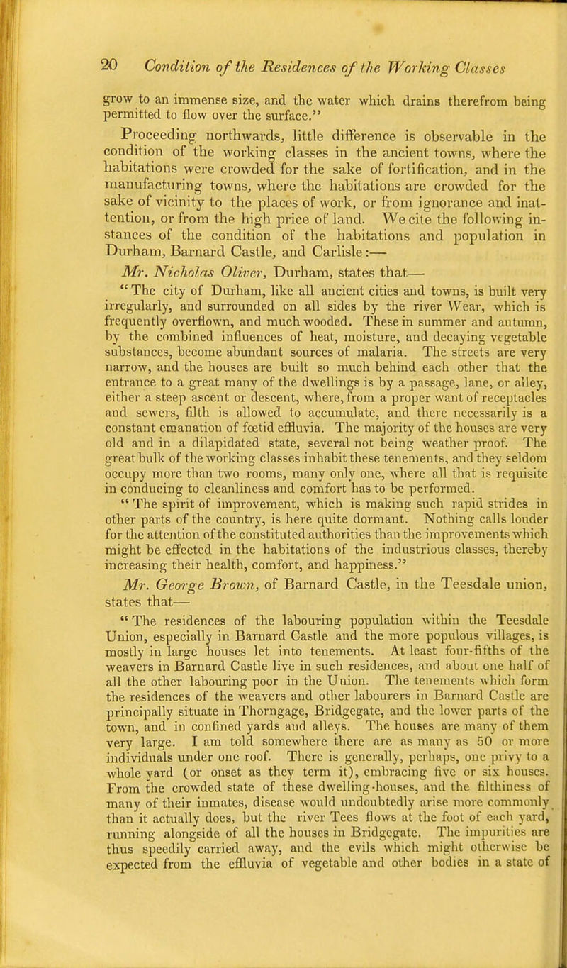 grow to an immense size, and the water which drains therefrom being permitted to flow over the surface.” Proceeding; northwards, little difference is observable in the condition of the working classes in the ancient towns, where the habitations were crowded for the sake of fortification, and in the manufacturing towns, where the habitations are crowded for the sake of vicinity to the places of work, or from ignorance and inat- tention, or from the high price of land. We cite the following in- stances of the condition of the habitations and population in Durham, Barnard Castle, and Carlisle;— Mr. Nicholas Oliver, Durham, states that— “ The city of Durham, like all ancient cities and towns, is built very irregularly, and surrounded on all sides by the river Wear, which is frequently overflown, and muchw'ooded. These in summer and autumn, by the combined influences of heat, moisture, and decaying vegetable substances, become abundant sources of malaria. The streets are very narrow, and the houses are built so much behind each other that the entrance to a great many of the dwellings is by a passage, lane, or alley, either a steep ascent or descent, where, from a proper want of receptacles and sewers, filth is allowed to accumulate, and there necessarily is a constant emanation of foetid effluvia. The majority of the houses are very old and in a dilapidated state, several not being Aveather proof. The great bulk of the working classes inhabit these tenements, and they seldom occupy more than two rooms, many only one, Avhere all that is requisite in conducing to cleanliness and comfort has to be performed. “ The spirit of improvement, which is making such rapid strides in other parts of the country, is here quite dormant. Nothing calls louder for the attention of the constituted authorities than the improvements which might be effected in the habitations of the industrious classes, thereby increasing their health, comfort, and happiness.” Mr. George Brown, of Barnard Castle, in the Teesdale union, states that— “ The residences of the labouring population within the Teesdale Union, especially in Barnard Castle and the more populous villages, is mostly in large houses let into tenements. At least four-fifths of the weavers in Barnard Castle live in such residences, and about one half of all the other labouring poor in the Union. The tenements which form the residences of the weavers and other labourers in Barnard Castle are principally situate in Thorngage, Bridgegate, and the lower parts of the town, and in confined yards and alleys. The houses are many of them very large. I am told somewhere there are as many as 50 or more individuals under one roof. There is generally, perhaps, one privy to a whole yard (or onset as they term it), embracing five or six houses. From the crowded state of these dwelling-houses, and the filthiness of many of their inmates, disease would undoubtedly arise more commonly than it actually does, but the river Tees flows at the foot of each yard, running alongside of all the houses in Bridgegate. The impurities are thus speedily carried away, and the evils which might otherwise be expected from the efiluvia of vegetable and other bodies in a state of