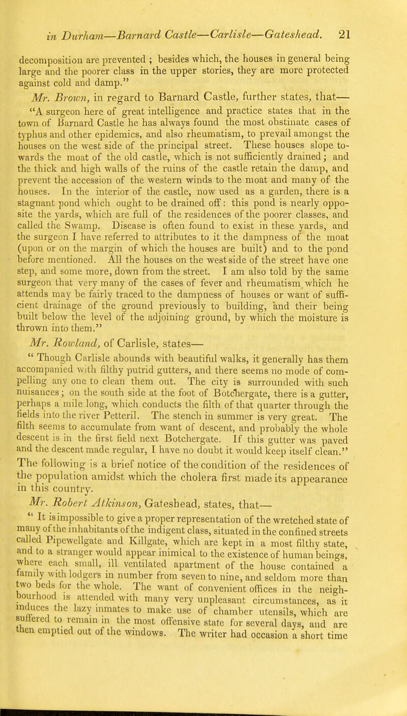 decomposition are prevented ; besides which, the houses in general being large and the poorer class in the upper stories, they are more protected against cold and damp.” Mr. Brow7i, in regard to Barnard Castle, further states, that— “A surgeon here of great intelligence and practice states that in the town of Barnard Castle he has always found the most obstinate cases of typhus and other epidemics, and also rheumatism, to prevail amongst the houses on the west side of the principal street. These houses slope to- wards the moat of the old castle, which is not sufficiently drained; and the thick and high walls of the ruins of the castle retain the damp, and prevent the accession of the western winds to the moat and many of the houses. In the interior of the castle, now used as a garden, there is a stagnant pond which ought to be drained off: this pond is nearly oppo- site the yards, which are full of the residences of the poorer classes, and called the Swamp. Disease is often found to exist in these yards, and the surgeon I have referred to attributes to it the dampness of the moat (upon or on the margin of which the houses are built) and to the pond before mentioned. All the houses on the west side of the street have one step, and some more, down from the street. I am also told by the same surgeon that very many of the cases of fever and rheumatism, which he attends may be fairly traced to the dampness of houses or want of suffi- cient drainage of the ground previously to building, and their being built below the level of the adjoining ground, by which the moisture is thrown into them.” Mr. Roiclandj of Carlisle, states— “ Though Carlisle abounds with beautiffil walks, it generally has them accompanied with filthy putrid gutters, and there seems no mode of com- pelling any one to clean them out. The city is surrounded with such nuisances; on the south side at the foot of BotcTiergate, there is a gutter, perhaps a mile long, which conducts the filth of that quarter through the fields into the river Petteril. The stench in summer is very great. The filth seeins to accumulate from want of descent, and probably the whole descent is in the first field next Botchergate. If this gutter was paved and the descent made regular, I have no doubt it would keep itself clean.” The following is a brief notice of the condition of the residences of the population amidst which the cholera first made its appearance in this country. Mr. Robert Atkinson, Gateshead, states, that— “ It is impossible to give a proper representation of the wretched state of many of the inhabitants of the indigent class, situated in the confined streets called Pipewellgate and Killgate, which are kept in a most filthy state, and to a stranger would appear mimical to the existence of human beings, where each small, ill ventilated apartment of the house contained a family with lodgers in number from seven to nine, and seldom more than t\vo beds for the whole. The w'ant of convenient offices in the neigh- oui 100 IS attended -with many very unpleasant circumstances, as it induces the lazy inmates to make use of chamber utensils, which are suffered to remain m the most offensive state for several days, and are then emptied out of the windows. The writer had occasion a short time