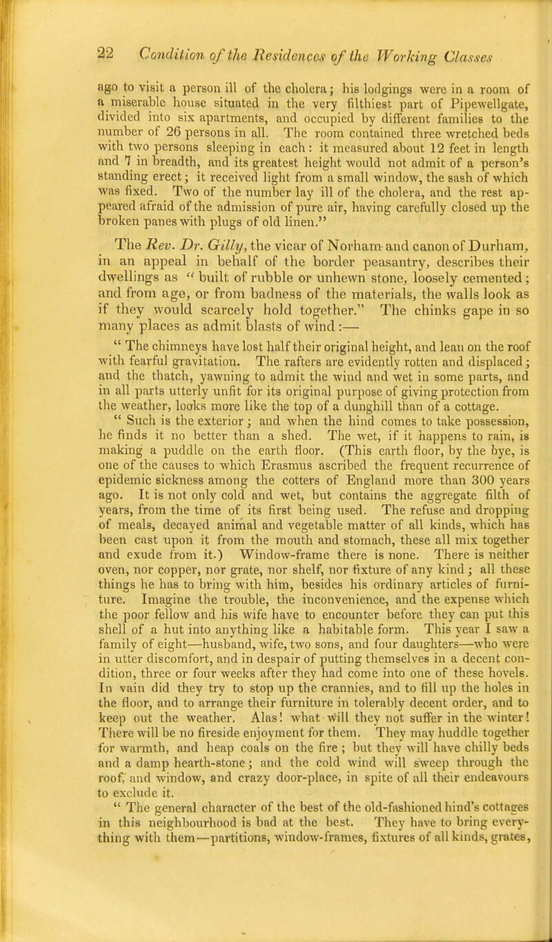 ago to visit a person ill of the cholera; his lodgings were in a room of a miserable house situated in the very filthiest part of Pipewellgate, divided into six apartments, and occupied by different families to the number of 26 persons in all. The room contained three wetched beds with two persons sleeping in each : it measured about 12 feet in length and ^ in breadth, and its greatest height would not admit of a person’s standing erect; it received light from a small window, the sash of which was fixed. Two of the number lay ill of the cholera, and the rest ap- peared afraid of the admission of pure air, having carefully closed up the broken panes with plugs of old linen.” The Rev. Dr. Gilly, the vicar of Novham and canon of Durham, in an appeal in behalf of the border peasantry, describes their dwellings as “ built of rubble or unhewn stone, loosely cemented; and from age, or from badness of the materials, the walls look as if they rvould scarcely hold together.” The chinks gape in so many places as admit blasts of wind :— “ The chimneys have lost half their original height, and lean on the roof with fearful gravitation. The rafters are evidently rotten and displaced; and the thatch, yawning to admit the wind and wet in some parts, and in all parts utterly unfit for its original purpose of giving protection from the weather, looks more like the top of a dunghill than of a cottage. “ Such is the exterior; and when the hind comes to take possession, he finds it no better than a shed. The w'et, if it happens to rain, is making a puddle on the earth floor. (This earth floor, by the bye, is one of the causes to which Erasmus ascribed the frequent recurrence of epidemic sickness among the cotters of England more than 300 years ago. It is not only cold and wet, hut contains the aggregate filth of years, from the time of its first being used. The refuse and dropping of meals, decayed anirhal and vegetable matter of all kinds, which has been cast upon it from the mouth and stomach, these all mix together and exude from it.) Window-frame there is none. There is neither oven, nor copper, nor grate, nor shelf, nor fixture of any kind; all these things he has to bring with him, besides his ordinary articles of furni- ture. Imagine the trouble, the inconvenience, and the expense which the poor fellow and his wife have to encounter before they can put this shell of a hut into anything like a habitable form. This year I saw a family of eight—husband, wife, two sons, and four daughters—who were in utter discomfort, and in despair of putting themselves in a decent con- dition, three or four weeks after they had come into one of these hovels. In vain did they try to stop up the crannies, and to fill up the holes in the floor, and to arrange their furniture in tolerably decent order, and to keep out the weather. Alas! what will they not suffer in the winter! Tliere will be no fireside enjoyment for them. They may huddle together for warmth, and heap coals on the fire ; but they will have chilly beds and a damp hearth-stone; and the cold wind will sweep through the roof,' and window, and crazy door-place, in spite of all their endeavours to exclude it. “ The general character of the best of the old-fashioned hind’s cottages in this neighbourhood is bad at the best. They have to bring every- thing with them—partitions, window-frames, fixtures of all kinds, grates.