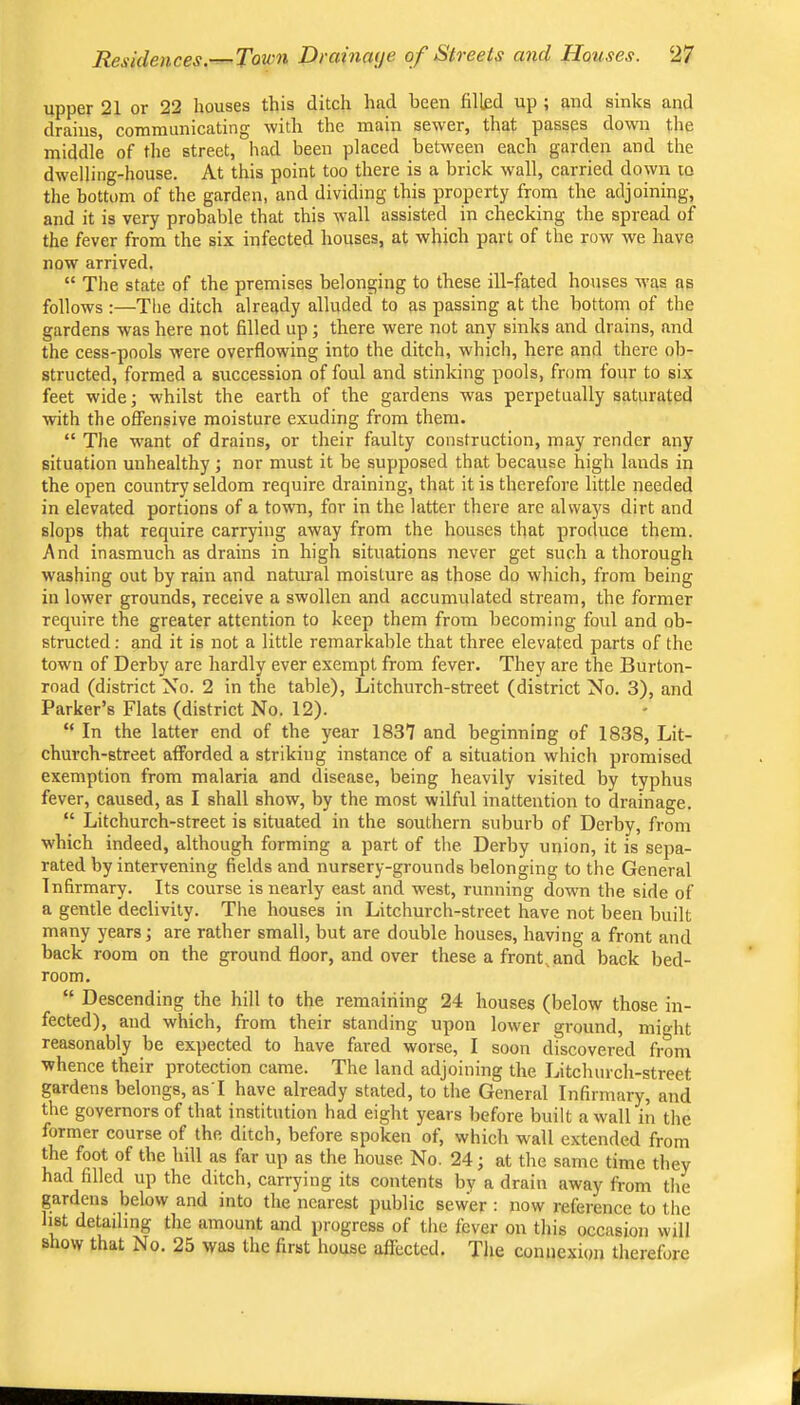 upper 21 or 22 houses this ditch had been filled up ; and sinks and drains, communicating with the main sewer, that passes down the middle of the street, had been placed between each garden and the dwelling-house. At this point too there is a brick wall, carried down to the botUmi of the garden, and dividing this property from the adjoining, and it is very probable that this wall assisted in checking the spread of the fever from the six infected houses, at which part of the row we have now arrived. “ The state of the premises belonging to these ill-fated houses was as follows :—The ditch already alluded to as passing at the bottom of the gardens was here not filled up; there were not any sinks and drains, and the cess-pools were overflowing into the ditch, which, here and there ob- structed, formed a succession of foul and stinking pools, from four to six feet wide; whilst the earth of the gardens was perpetually saturated with the offensive moisture exuding from them. “ The want of drains, or their faulty construction, may render any situation unhealthy; nor must it be supposed that because high lauds in the open country seldom require draining, that it is therefore little needed in elevated portions of a town, for in the latter there are always dirt and slops that require carrying away from the houses that produce them. And inasmuch as drains in high situations never get such a thorough washing out by rain and natural moisture as those do which, from being in lower grounds, receive a swollen and accumulated stream, the former require the greater attention to keep them from becoming foul and ob- structed : and it is not a little remarkable that three elevated parts of the town of Derby are hardly ever exempt from fever. They are the Burton- road (district No. 2 in the table), Litchurch-street (district No. 3), and Parker’s Flats (district No. 12). “ In the latter end of the year 1837 and beginning of 1838, Lit- church-street afforded a striking instance of a situation which promised exemption from malaria and disease, being heavily visited by typhus fever, caused, as I shall show, by the most wilful inattention to drainage. “ Litchurch-street is situated in the southern suburb of Derby, from which indeed, although forming a part of the Derby union, it is sepa- rated by intervening fields and nursery-grounds belonging to the General Infirmary. Its course is nearly east and west, running down the side of a gentle declivity. The houses in Litchurch-street have not been built many years; are rather small, but are double houses, having a front and back room on the ground floor, and over these a front, and back bed- room. “ Descending the hill to the remaining 24 houses (below those in- fected), and which, from their standing upon lower ground, might reasonably be expected to have fared worse, I soon discovered from whence their protection came. The land adjoining the Ijitchurch-street gardens belongs, asT have already stated, to the General Infirmary, and the governors of that institution had eight years before built a wall in the former course of the ditch, before spoken of, which wall extended from the foot of the hill as far up as the house No. 24; at the same time they had filled up the ditch, carrying its contents by a drain away from the gardens below and into the nearest public sewer : now reference to the list detailing the amount and progress of the fever on this occasion will show that No. 25 was the first house aliected. The connexion therefore