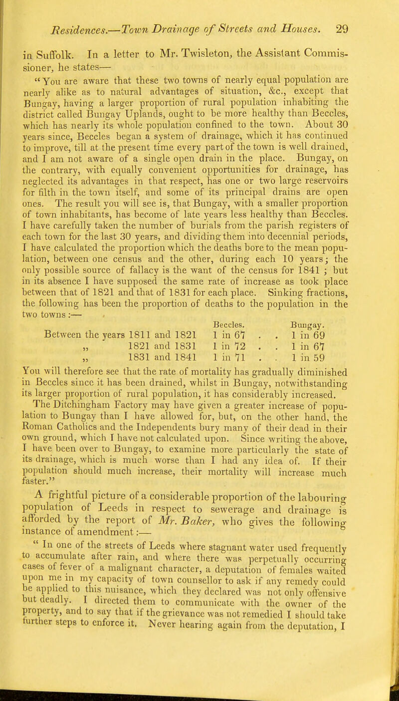 in Suffolk. In a letter to Mr. Twisleton, the Assistant Commis- sioner, he states— “ You are aware that these two to\TOs of nearly equal population are nearly alike as to natural advantages of situation, &c., except that Bungay, having a larger proportion of rural population inhabiting the district called Bungay Uplands, ought to be more healthy than Beccles, which has nearly its whole population confined to the town. About 30 years since, Beccles began a system of drainage, which it has continued to improve, till at the present time every part of the town is well drained, and I am not aware of a single open drain in the place. Bungay, on the contrary, with equally convenient opportunities for drainage, has neglected its advantages in that respect, has one or two large reservoirs for filth in the town itself, and some of its principal drains are open ones. The result you will see is, that Bungay, with a smaller proportion of town inhabitants, has become of late years less healthy than Beccles. I have carefully taken the number of burials from the parish registers of each town for the last 30 years, and dividing them into decennial periods, I have calculated the proportion which the deaths bore to the mean popu- lation, between one census and the other, during each 10 years; the only possible source of fallacy is the want of the census for 1841 ; but in its absence I have supposed the same rate of increase as took place between that of 1821 and that of 1831 for each place. Sinking fractions, the following has been the proportion of deaths to the population in the two towns:— Beccles. Bungay. Between the years 1811 and 1821 1 in 67 . . 1 in 69 „ 1821 and 1831 1 in 72 . . 1 in 67 „ 1831 and 1841 1 in 7l . 1 in 59 You will therefore see that the rate of mortality has gradually diminished in Beccles since it has been drained, whilst in Bungay, notwithstanding its larger proportion of rural population, it has considerably increased. The Ditchingham Factory may have given a greater increase of popu- lation to Bungay than I have allowed for, but, on the other hand, the Roman Catholics and the Independents bury many of their dead in their own ground, which I have not calculated upon. Since writing the above, I have been over to Bungay, to examine more particularly the state of its drainage, which is much worse than I had any idea of. If their population should much increase, their mortality will increase much faster.” A frightful picture of a considerable proportion of the labourino- population of Leeds in respect to sewerage and drainage is afforded by the report of Mr. Baker, who gives the following instance of amendment:— In one of the streets of Leeds where stagnant water used frequently to accumulate after rain, and where there was perpetually occurring cases of fever of a malignant character, a deputation of females waited upon me in my capacity of town counsellor to ask if any remedy could be applied to this nuisance, which they declared was not only offensive but deadly. I directed them to communicate with the owner of the property, and to say that if the grievance was not remedied I should take urther steps to enforce it. Never hearing again from the deputation, I