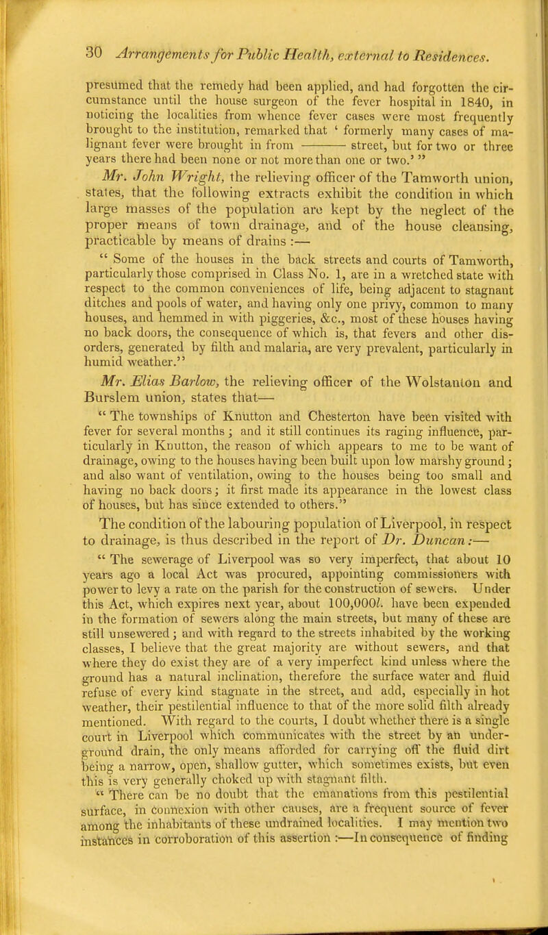 presumed that the remedy had been applied, and had forgotten the cir- cumstance until the house surgeon of the fever hospital in 1840, in noticing the localities from whence fever cases were most frequently brought to the institution, remarked that ‘ formerly many cases of ma- lignant fever were brought in from street, but for two or three years there had been none or not more than one or two.’ ” Mr. John Wright, the relieving officer of the Tamworth union, states, that the following extracts exhibit the condition in w'hich large masses of the population are kept by the neglect of the proper means of town drainage, and of the house cleansing, practicable by means of drains :— “ Some of the houses in the back streets and courts of Tamworth, particularly those comprised in Class No. 1, are in a wretched state with respect to the common conveniences of life, being adjacent to stagnant ditches and pools of water, and having only one privy, common to many houses, and hemmed in with piggeries, &c., most of these houses having no back doors, the consequence of which is, that fevers and other dis- orders, generated by filth and malaria, are very prevalent, particularly in humid weather.” Mr. Elias Barlow, the relieving officer of the Wolstantoii and Burslem union, states that— “ The townships of Knutton and Chesterton have been visited with fever for several months ; and it still continues its raging influence, par- ticularly in Knutton, the reason of which appears to me to be want of drainage, owing to the houses having been built upon low marshy ground; and also want of ventilation, owing to the houses being too small and having no back doors; it first made its appearance in the lowest class of houses, but has since extended to others.” The condition of the labouring population of Liverpool, in respect to drainage, is thus described in the report of Dr. Duncan;— “ The sewerage of Liverpool wa.s so very imperfect, that about 10 years ago a local Act was procured, appointing commissioners with power to levy a rate on the parish for the construction of sewers. U nder this Act, which expires next year, about 100,000Z. have been expended in tbe formation of sewers along the main streets, but many of these are still unsewered; and with regard to the streets inhabited by the working classes, I believe that the great majority are without sewers, and that where they do exist they are of a very imperfect kind unless where the ground has a natural inclination, therefore the surface water and fluid refuse of every kind stagnate in the street, and add, especially in hot weather, their pestilential influence to that of the more solid filth already mentioned. With regard to the courts, I doubt wdiether there is a single court in Liverpool which communicates with the street by an under- ground drain, the only means afforded for carrying off the fluid dirt being a narrow, open, shallow gutter, which sometimes exists, but even this is very generally choked up with stagnant filth. “ There can be no doubt that the emanations from this pestilential surface, in Connexion with other catises, are a frequent source of fever among the inhabitants of these undrained localities. I may mention two instances in corroboration of this assertion :—Inconsequence of finding