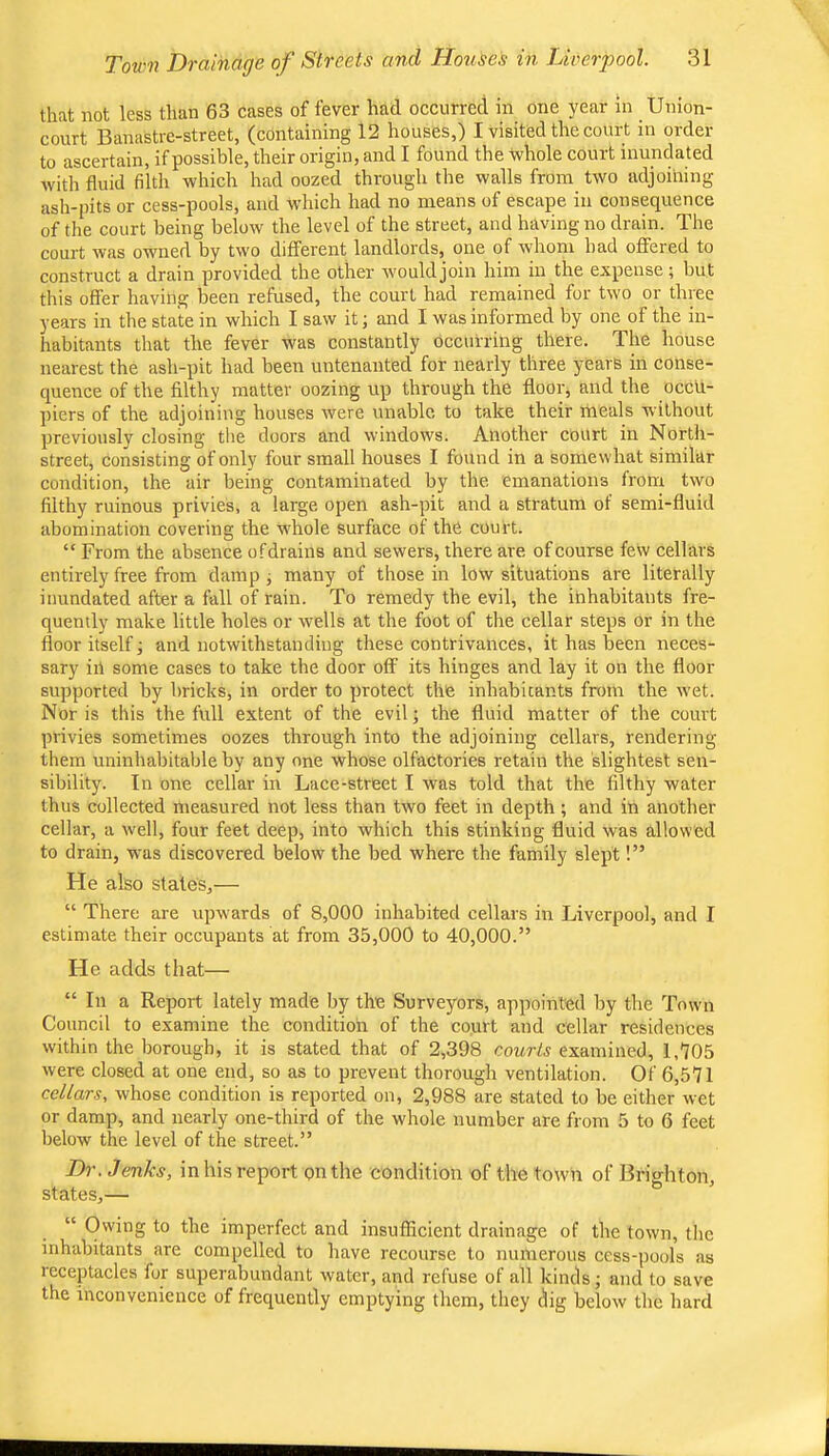 that not less than 63 cases of fever had occurred in one year in Union- court Banastre-street, (containing 12 houses,) I visited the court in order to ascertain, if possible, their origin, and I found the Whole court inundated with fluid filth which had oozed through the walls from two adjoining ash-pits or cess-pools, and which had no means of escape in consequence of the court being below the level of the street, and having no drain. The court was owned by two different landlords, one of whom bad offered to construct a drain provided the other would join him in the expense ; but this offer having been refused, the court had remained for two or three years in the state in which I saw it; and I was informed by one of the in- habitants that the fever was constantly occurring there. The house nearest the ash-pit had been untenanted for nearly three years in conse- quence of the filthy matter oozing up through the floor, and the occu- piers of the adjoining houses were unable to take their meals without previously closing tlie doors and windows. Another court in North- street, consisting of only four small houses I found in a somewhat similar condition, the air being contaminated by the emanations from two filthy ruinous privies, a large open ash-pit and a stratum of semi-fluid abomination covering the whole surface of the court. “ From the absence ofdrains and sewers, there are of course few cellars entirely free from damp ^ many of those in low situations are literally inundated after a fall of rain. To remedy the evil, the inhabitants fre- quently make little holes or wells at the foot of the cellar steps or in the floor itself j and notwithstanding these contrivances, it has been neces- sary ill some cases to take the door off its hinges and lay it on the floor supported by bricks, in order to protect the inhabicants from the wet. Nor is this the full extent of the evil; the fluid matter of the court privies sometimes oozes through into the adjoining cellars, rendering them uninhabitable by any one whose olfactories retain the slightest sen- sibility. In one cellar in Lace-street I was told that the filthy water thus collected measured not less than two feet in depth; and in another cellar, a well, four feet deep, into which this stinking fluid was allowed to drain, was discovered below the bed where the family slept!” He also stales,— “ There are upwards of 8,000 inhabited cellars in Liverpool, and I estimate their occupants at from 35,000 to 40,000.” He adds that— “ In a Report lately made by the Surveyors, appointed by the Town Council to examine the condition of the court and cellar residences within the borough, it is stated that of 2,398 courts examined, 1,'705 were closed at one end, so as to prevent thorough ventilation. Of 6,571 cellars, whose condition is reported on, 2,988 are stated to be either wet or damp, and nearly one-third of the whole number are from 5 to 6 feet below the level of the street.” Dr. Jenks, in his report on the condition of the town of Brighton, states,— “ Owing to the imperfect and insufficient drainage of the town, the inhabitants are compelled to have recourse to numerous cess-pools as receptacles for superabundant water, and refuse of all kinds j and to save the inconvenience of frequently emptying them, they dig below the hard