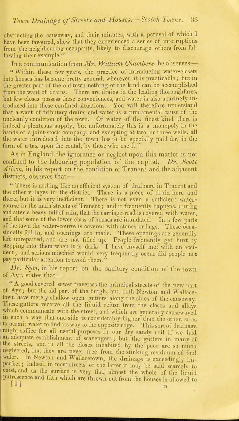 obstructing the causewfxjs and tlieir minutes, with a perusal of which I Iiave been favoured, show tliat they experienced a series of interruptions from the neighbouring occupants, likely to discourage others from fol- lowing their example.” In a communication from Mr. William Chambers, he observes— “ Within these few years, the practice of introducing water-closets into houses has become pretty general, wherever it is practicable; hut in the greater part of the old town nothing of the kind can be accomplished from the want of drains. There are drains in the leading thoroughfares, but few closes possess these conveniences, and water is also sparingly in- troduced into these confined situations. You will therefore understand that a want of tributary drains and water is a fundamental cause of the uncleanly condition of the town. Of water of the finest kind there is indeed a plenteous supply, hut unfortunately this is a monopoly in the hands of a joint-stock company, and excepting at two or three wells, all the water introduced into the town has to be specially paid for, in the form of a tax upon the rental, by those who use it.” As in England, the ignorance or neglect upon this matter is not confined to the labouring population of the capital. Dr. Scott Alison, in his report on the condition of Tranent and the adjacent districts, observes that— “ There is nothing like an efficient system of drainage in Tranent and the other villages in the district. There is a piece of drain here and there, hut it is very inefficient. There is not even a sufficient water- course in the main streets of Tranent; and it frequently happens, during and after a heavy fall of rain, that the carriage-road is covered with water, and that some of the lower class of houses are inundated. In a few parts of the town the water-course is covered with stones or flags. These occa- sionally fall in, and openings are made. These openings are generally left unrepaired, and are not filled up. People frequently get hurt by stepping into them when it is dark. I have myself met with an acci- dent ; and serious mischief would very frequently occur did people not pay particular attention to avoid them.” Dr. Sijm, in his report on the sanitary condition of the town of Ayr, states that— “ A good covered sewer traverses the principal streets of the new part of Ayr; hut the old part of the burgh, and both Newton and Wallace- town have merely shallow open gutters along the sides of the causeway. These gutters receive all the liquid refuse from the closes and alleys which communicate with the street, and which are generally causewayed in such a way that one side is considerably higher'than the other, so as to peimit 'water to find its way to the opposite edge. This sort of drainage might suffice for all useful purposes in our dry sandy soil if we had an adequate establishment of scavengers j hut the gutters in many of the streets, and iu all the closes inhabited by the poor are so much neglected, that they are never free from the stinking residuum of foul water. In Newton and Wallacetown, the drainage is exceedingly iin- ])crfect; indeed, in most streets of the latter it may be said scarcely to exist, and as the surface is very flat, almost the whole of the liquid putrescence and filth which are thrown out from the houses is allowed to L ^ J n