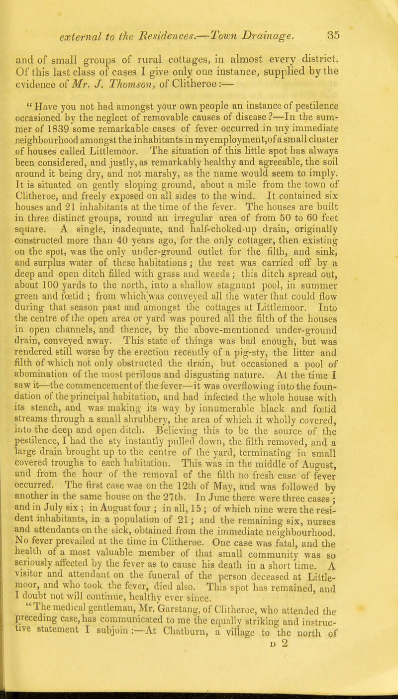 and of small groups of rural cottages, in almost every district. Of this last class of cases I give only one instance, supplied by the evidence of Mr. J. Thomson, of Clitheroe:— “ Have you not had amongst your own people an instance of pestilence occasioned by the neglect of removable causes of disease ?—In the sum- mer of 1839 some remarkable cases of fever occurred in my immediate neighbourhood amongst the inhabitants in my employment,of a small cluster of houses called Littlemoor. The situation of this little spot has always been considered, and justly, as remarkably healthy and agreeable, the soil around it being dry, and not marshy, as the name would seem to imply. It is situated on gently sloping ground, about a mile from the town of Clitheroe, and freely exposed on all sides to the wind. It contained six houses and 21 inhabitants at the time of the fever. The houses are built in three distinct groups, round an irregular area of from 50 to 60 feet square. A single, inadequate, and half-choked-up drain, originally constructed more than 40 years ago, for the only cottager, then existing on the spot, Avas the only under-ground outlet for the filth, and sink, and surplus water of these habitations the rest was carried oflf by a deep and open ditch filled with grass and weeds; this ditch spread out, about 100 yards to the north, into a shallow stagnant pool, in summer green and foetid ; from which was conveyed all the water that could flow during that season past and amongst the cottages at Littlemoor. Into the centre of the open area or yard was poured all the filth of the houses in open channels, and thence, by the above-mentioned under-ground drain, conveyed away. This state of things was bad enough, but was rendered still worse by the erection recently of a pig-sty, the litter and filth of which not only obstructed the drain, but occasioned a pool of abomination of the most perilous and disgusting nature. At the time I saw it—the commencement of the fever—it was overflowing into the foun- dation of the principal habitation, and had infected the whole house with its stench, and was making its way by innumerable black and foetid streams through a small shrubbery, the area of which it wholly covered, into the deep and open ditch. Believing this to be the source of the pestilence, I had the sty instantly pulled down, the filth removed, and a large drain brought up to the centre of the yard, terminating in small covered troughs to each habitation. This was in the middle of August, and from the hour of the removal of the filth no fresh case of fever occurred. The first caservas on the 12th of May, and was followed by another in the same house on the 27th. In June there were three cases ; and in July six ; in August four ; in all, 15 ; of which nine were the resi- dent inhabitants, in a population of 21; and the remaining six, nurses and attendants on the sick, obtained from the immediate neighbourhood. No fever prevailed at the time in Clitheroe. One case was fatal, and the health of a most valuable member of that small community was so seriously affected by the fever as to cause his death in a short time. A visitor and attendant on the funeral of the person deceased at Little- moor, and who took the fever, died also. This spot has remained, and I doubt not will continue, healthy ever since. The medical gentleman, Mr. Garstang, of Clitheroe, who attended the preceding case,has communicated to me the equally striking and instruc- tive statement I subjoin ;—At Chatburn, a village to the north of D 2