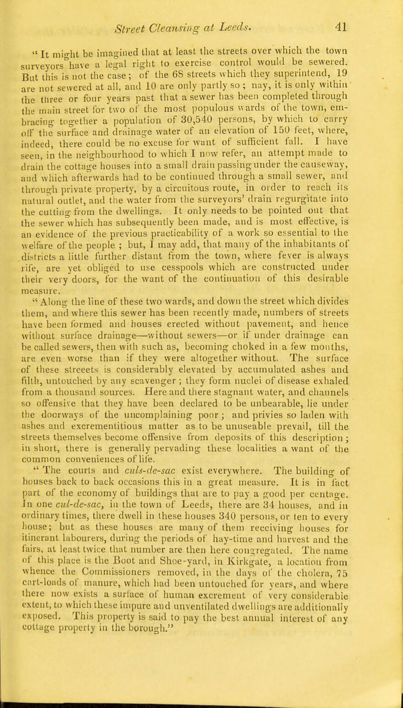 “ It min-ht be imagined Uiat at least the streets over which the town surveyors\ave a legal right to exercise control would be sewered. But this is not the case; of tlie 68 streets which they superintend, 19 are not sewered at all, and 10 are only partly so ; nay, it is only within the three or four years past that a sewer has been completed through the main street for two of the most populous wards of the town, em- bracing together a population of 30,540 peisons, by which to carry off tlie surface and drainage water of an elevation of 150 feet, where, indeed, there could be no excuse for want of sufficient fall. I have seen, in the neighbourhood to which I now refer, an attempt made to drain the cottage houses into a small drain passing under the causeway, and which afterwards had to be continued through a small sewer, ami through private property, by a circuitous route, in order to reach its natural outlet, and the water from the surveyors’ drain regurgitate into the cutting from the dwellings. It only needs to be pointed out that the sewer which has subsequently been made, and is most effective, is an evidence of the previous practicability of a work so essential to the welfare of the people ; but, I may add, that many of the inhabitants of districts a little further distant from the tovvn, where fever is always rife, are yet obliged to use cesspools which are constructed under their very doors, for the want of the coutiuuatioii of this desirable measure. “ Along the line of these two wards, and down the street which divides them, and where this sewer has been recently made, numbers of streets have been formed and houses erected without pavement, and hence without surface drainage—w'ithout sewers—or if under drainage can be called sewer.s, then with such as, becoming choked in a few months, are even w'orse than if they were altogether without. The surface of these streeets is considerably elevated by accumulated ashes and filth, untouched by any scavenger; they form nuclei of disease exhaled from a thousand sources. Here and there stagnant water, and channels so offensive that they have been declared to be unbearable, lie under the docrw'ays of the uncomplaining poor; and privies so laden with ashes and excrementitious matter as to be unuseable prevail, till the streets themselves become offensive from deposits of this description ; in short, there is generally pervading these localities a want of the common conveniences of life. “ The courts and culs-de~sac exist everywhere. The building of houses back to back occasions this in a great measure. It is in fact part of the economy of buildings that are to pay a good per centage. In one cul-de-sac, in the town of Leeds, there are 34 houses, and in ordinary times, there dwell in these houses 340 persons, or ten to every house; but as these houses are many of them receiving houses for itinerant labourers, during the periods of hay-time and harvest and the fairs, at least twice that number are then here congregated. The name of this place is the Boot and Shoe-yard, in Kirkgate, a location from whence the Commissioners removed, in the days of the cholera, 75 cart-loads ol manure, which had been untouched for years, and where there now exists a surface of human excrement of very considerable extent, to which these impure and unventilated dwellings are additionally exposed. This property is said to pay the best annual interest of any cottage property in the borough.”