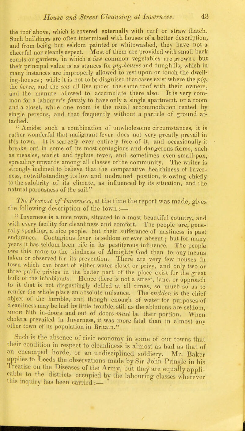 the roof above, which is covered externally with turf or straw thatch. Such buildings are often intermixed with houses of a better description, and from being but seldom painted or whitewashed, they have not a cheerful nor cleanly aspect. Most of them are provided with small back courts or gardens, in which a few common vegetables are grown ; but their principal value is as stances forpi^'-ZiOu^w and dunghills, which in many instances are improperly allowed to rest upon or touch the dwell- ing-houses ; while it is not to be disguised that cases exist where the pig, the horse, and the cow all live under the same roof with their owners, and the manure allowed to accumulate there also. It is very com- mon for a labourer’s yamtZy to have only a single apartment, or a room and a closet, while one room is the usual accommodation rented by single persons, and that frequently without a particle of ground at- tached. “ Amidst such a combination of unwholesome circumstances, it is rather wonderful that malignant fever does not very greatly prevail in this town. It is scarcely ever entirely free of it, and occasionally it breaks out in some of its most contagious and dangerous forms, such as measles, scarlet and typhus fever, and sometimes even small-pox, spreading upwards among all classes of the community. The writer is strongly inclined to believe that the comparative healthiness of Inver- ness, notwithstanding its low and undrained position, is owing chiefly to the salubrity of its climate, as influenced by its situation, and the natural porousness of the soil.” The Provost of Inverness, at the time the report was made, gives the following description of the town :—■ “ Inverness is a nice town, situated in a most beautiful country, and with every facility for cleanliness and comfort. The people are, gene- rally speaking, a nice people, but their sufferance of nastiness is past endurance. Contagious fever is seldom or ever absent; but for many years it has seldom been rife in its pesliferous influence. The people owe this more to the kindness of Almighty God than to any means taken or observed for its prevention. There are very few houses in town which can boast of either water-closet or privy, and only two or three public privies in the better part of the place exist for the great bulk of the inhabitants. Hence there is not a street, lane, or approach to it that is not disgustingly defiled at all times, so much so as to render the whole place an absolute nuisance. The midden is the chief object ot the humble, and though enough of water for purposes of cleanliness may be had by little trouble, still as the ablutions are seldom, MUCH filth in-doors and out of doors 7nnst be their portion. When cholera prevailed in Inverness, it was more fatal than in almost any other town of its population in Britain.” Such is the absence of civic economy in some of our towns that their condition in respect to cleanliness is almost as bad as that of an encamped horde, or an undisciplined soldiery. Mr. Baker applies to Leeds the observations made by Sir John Pringle in his treatise on the Diseases of the Army, but they are equally appli- cable to the districts occupied by the labouring classes wherever HUS inquiry has been carried :—