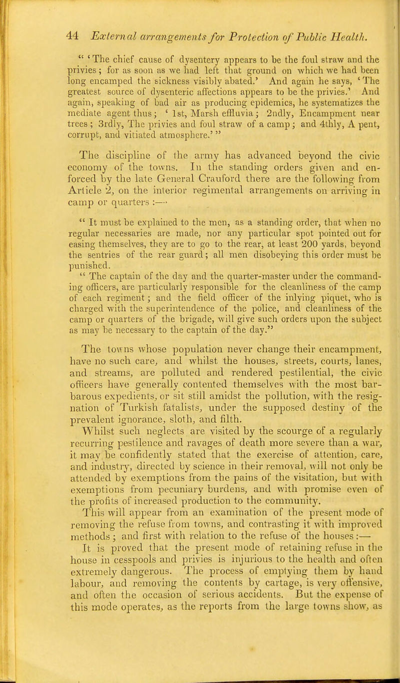 “ ‘The chief cause of dysentery appears to he the foul straw and the privies; for as soon as we had left that ground on which we had been long encamped the sickness visibly abated.’ And again he says, ‘ The greatest source of dysenteric affections appears to be the privies.’ And again, speaking of bad air as producing epidemics, he systematizes the mediate agent thus; ‘ 1st, Marsh effluvia; 2ndly, Encampment near trees ; 3rdly, The privies and foul straw of a camp ; and 4lhly, A pent, corrupt, and vitiated atmosphere.’ ” The discipline of the army has advanced beyond the civic economy of the towns. In the standing orders given and en- forced by the late General Crauford there are the following from Article 2, on the interior regimental arrangements on arriving in camp or quarters “ It must be explained to the men, as a standing order, that when no regular necessaries are made, nor any particular spot pointed out for easing themselves, they are to go to the rear, at least 200 yards, beyond the sentries of the rear guard; all men disobeying this order must be punished. “ The captain of the day and the quarter-master under the command- ing officers, are particularly responsible for the cleanliness of the camp of each regiment; and the field officer of the inlying piquet, who is charged with the superintendence of the police, and cleanliness of the camp or quarters of the brigade, will give such orders upon the subject as may be necessary to the captain of the day.” The towns whose population never change their encampment, have no such care, and whilst the houses, streets, courts, lanes, and streams, are polluted and rendered pestilential, the civic officers have generally contented themselves with the most bar- barous expedients, or sit still amidst the pollution, with the resig- nation of Turkish fatalists, under the supposed destiny of the prevalent ignorance, sloth, and filth. Whilst such neglects are visited by the scourge of a regularly reclining pestilence and ravages of death more severe than a war, it may be confidently stated that the exercise of attention, care, and industry, directed by science in their removal, will not only be attended by exemptions from the pains of the visitation, but with exemptions from pecuniary burdens, and with promise even of the profits of increased production to the community. This will appear from an examination of the present mode of removing the refuse from toivns, and contrasting it with improved methods; and first with relation to the refuse of the houses:— It is proved that the present mode of retaining refuse in the house in cesspools and privies is injurious to the health and often extremely dangerous. The process of emptying them by hand labour, and removing the contents by cartage, is very offensive, and often the occasion of serious accidents. But the expense of this mode operates, as the reports from the large towns show, as