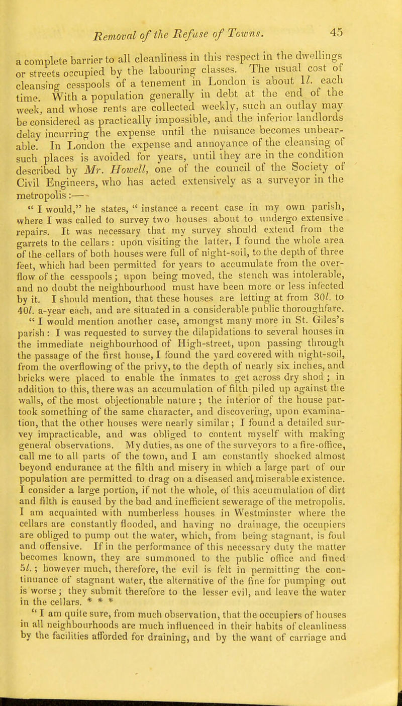 a complete barrier to all cleanliness in this respect in the dwellings or streets occupied by the labouring classes. The usual cost of cleansing cesspools of a tenement in London is about U. each time. With a population generally in debt at the end of the week, and whose rents are collected weekly, such an outlay may be considered as practically impossible, and the inferior landloids delay incurring the expense until the nuisance becomes unbeai- able. In London the expense and annoyance of the cleansing of such places is avoided for years, until they are in the condition described by Mr. Howell, one of the council of the Society of Civil Engineers, who has acted extensively as a surveyor in the metropolis: “ I would,” he states, “ instance a recent case in my own parish, where I was called to survey two houses about to undergo extensive repairs. It was necessary that my survey should extend from the garrets to the cellars : upon visiting the latter, I found the whole area of the cellars of both houses were full of night-soil, to the depth of three feet, which had been permitted for years to accumulate from the over- flow of the cesspools; upon being moved, the stench was intolerable, and no doubt the neighbourhood must have been more or less infected by it. I should mention, that these houses are letting at from 30/. to 40/. a-year each, and are situated in a considerable public thoroughfare. “ I would mention another case, amongst many more in St. Giles’s parish : I was requested to survey the dilapidations to several houses in the immediate neighbourhood of High-street, upon passing through the passage of the first house, 1 found the yard covered with night-soil, from the overflowing of the privy, to the depth of nearly six inches, and bricks were placed to enable the inmates to get across dry shod ; in addition to this, there was an accumulation of filth piled u[) against the walls, of the most objectionable nature ; the interior of the house par- took something of the same character, and discovering, upon examina- tion, that the other houses were nearly similar; I found a detailed sur- vey impracticable, and was obliged to content myself with making general observations. My duties, as one of the surveyors to a fire-office, call me to all parts of the town, and I am constantly shocked almost beyond endurance at the filth and misery in which a large part of our population are permitted to drag on a diseased an4 miserable existence. I consider a large portion, if not the whole, of this accumulation of dirt and filth is caused by the bad and inefficient sewerage of the metropolis. I am acquainted with numberless houses in Westminster where the cellars are constantly flooded, and having no drainage, the occupiers are obliged to pump out the water, which, from being stagnant, is foul and offensive. If in the performance of this necessary duty the matter becomes known, they are summoned to the public office and fined 5/.; however much, therefore, the evil is felt in permitting the con- tinuance of stagnant water, the alternative of the fine for pumping out is worse; they submit therefore to the lesser evil, and leave the water in the cellars. * * * “ I am quite sure, from much observation, that the occupiers of houses in all neighbourhoods are much influenced in their habits of cleanliness by the facilities afforded for draining, and by the want of carriage and