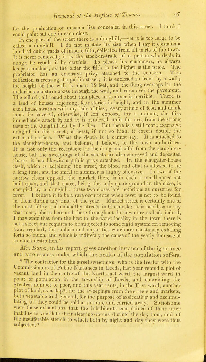 for tire production of mieisnici lies conceoded iii tliis street. I tliinlc I could point out one in each close. In one part of the street there is a dunghill,—yet it is too large to be called a dunghill. I do not mistate its size when I say it contains a hundred cubic yards of impure filth, collected from all parts of the town. It is never removed; it is the stock-in-trade of a person who deals in dung; he retails it by cartfuls. To please his customers, he always keeps a nucleus, as the older the «lth is the higher is the price. The proprietor has an extensive privy attached to the concern. This collection is fronting the public street; it is enclosed in front by a wall; the height of the wall is about 12 feet, and the dung overtops it; the malarious moisture oozes through the wall, and runs over the pavement. The effluvia all round about this place in summer is horrible. There is a land of houses adjoining, four stories in height, and in the summer each house swarms with myriads of flies; every artiele of food and drink must be covered, otherwise, if left exposed for a minute, the flies immediately attack it, and it is rendered unfit for use, from the strong taste of the dunghill left by the flies. But there is a still more extensive dunghill in this street; at least, if not so high, it covers double the extent of surface. What the depth is I cannot say. It is attached to the slaughter-house, and belongs, I believe, to the town authorities. It is not only the receptacle for the dung and offal from the slaughter- house, but the sweepings of the streets are also conveyed and deposited there; it has likewise a public privy attached. In the slaughter-house itself, which is adjoining the street, the blood and offal is allowed to lie a long time, and the smell in summer is highly offensive. In two of the narrow closes opposite the market, there is in each a small space not built upon, and that space, being the only spare ground in the close, is occupied by a dunghill; these two closes are notorious as nurseries for fever. I believe it to be a rare occurrence when fever is not to be found in them during any time of the year. Market-street is certainly one of the most filthy and unhealthy streets in Greenock; it is needless to say that many places here and there throughout the town are as bad, indeed, I may state that from the best to the worst locality in the town there is not a street but requires to be subjected to some rigid system for removing away regularly the rubbish and impurities which are constantly exhaling forth so much, and which is indirectly the cause of the yearly increase of so much destitution.” Mr. Baker, in his report, gives another instance of the ignorance and carelessness under which the health of the population suffers. “ The contractor for the street sweepings, who is the treator with the Commissioners of Public Nuisances in Leeds, last year rented a plot of vacant lanrl in the centre of the North-east ward, the largest ward in point of population in the township of Leeds, and containing the greatest number of poor, and this year rents, in the East ward, another plot of land, as a depot for the sweepings from the streets and markets, both vegetable and general, for the purpose of exsiccating and accumu- lating till they could be sold as manure and carried away. So noisome were these exhalations, that the inhabitants complained of their utter inability to ventilate their sleeping-rooms during the day time, and of the insufferable stench to which both by night and day they were thus subjected.”