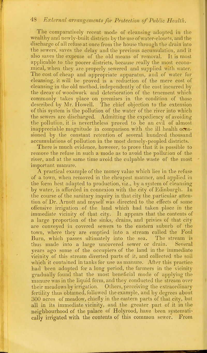 The comparatively recent mode of cleansing adopted in the wealthy and newly-built districts by the use of water-closets, and the discharge ofall refuse at once from the house through the drain into the sewers, saves the delay and the previous accumulation, and it also saves the expense of the old means of removal. It is most applicable to the poorer districts, because really the most econo- mical, when they arc properly sewered and supplied with water. The cost of cheap and appropriate apparatus, and of water for cleansing, it will be proved is a reduction of the mere cost of cleansing in the old method, independently of the cost incurred by the decay of woodwork and deterioration of the tenement which commonly takes place on premises in the condition of those described by Mr. Howell. The chief objection to the extension of this system is the pollution of the water of the river into which the sewers are discharged. Admitting the expediency of avoiding the pollution, it is nevertheless proved to be an evil of almost inappreciable magnitude in comparison with the ill health occa- sioned by the constant retention of several hundred thousand accumulations of pollution in the most densely-peopled districts. There is much evidence, however, to prove that it is possible to remove the refuse in such a mode as to avoid the pollution of the river, and at the same time avoid the culpable waste of the most important manure. A practical example of the money value which lies in the refuse of a town, when removed in the cheapest manner, and applied in the form best adapted to production, viz., by a system of cleansing by water, is afforded in connexion with the city of Edinburgh. In the course of the sanitary inquiry in that city the particular atten- tion of Dr. Arnott and myself was directed to the effects of some offensive irrigation of the land which had taken place in the immediate vicinity of tljat city. It appears that the contents of a, large proportion of the sinks, drains, and privies of that city are conveyed in covered sewers to the eastern suburb of the town, where they are emptied into a stream called the Foul Burn, which passes ultimately into the sea. The stream is thus made into a large uncovered sewer or drain. Several years ago some of the occupiers of the land in the immediate vicinity of this stream diverted parts of it, and collected the soil which it contained in tanks for use as manure. After this practice had been adopted for a long period, the farmers in the vicinity gradually found that the most beneficial mode of applying the manure was in the liquid form, and they conducted the stream over their meadows by irrigation. Others, perceiving the extraordinary fertility thus obtained, followed the example, and by degrees about 300 acres of meadow, chiefly in the eastern parts of that city, but all in its immediate vicinity, and the greater part of it in the neighbourhood of the palace of Holyrood, have been systematic cally irrigated with the contents of this common sewer. From