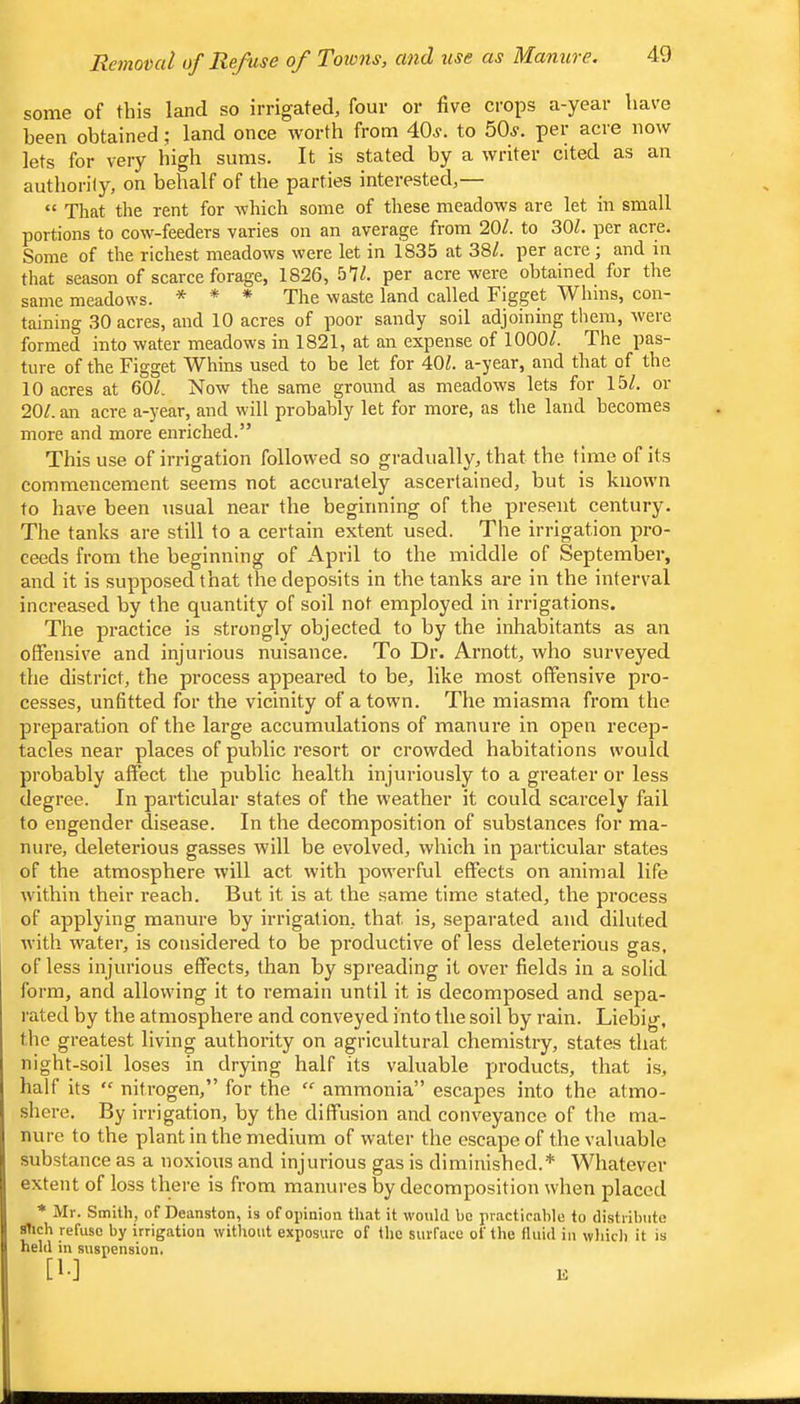 Rcmovcil of Refuse o_f Towns, cind use as Maniive, some of this land so irrigated, four or five crops a-year have been obtained; land once worth from dOi'. to 50^. per acre now lets for very high sums. It is stated by a writer cited as an autliorily, on behalf of the parties interested,— “ That the rent for which some of these meadows are let in small portions to cow-feeders varies on an average from 20/. to 30/. per acre. Some of the richest meadows were let in 1835 at 38/. per acre; and in that season of scarce forage, 1826, 57/. per acre were obtained for the same meadows. * * * The waste land called Figget Whins, con- taining 30 acres, and 10 acres of poor sandy soil adjoining them, were formed into water meadows in 1821, at an expense of 1000/. The pas- ture of the Figget Whins used to be let for 40/. a-year, and that of the 10 acres at 60/. Now the same ground as meadows lets for 15/. or 20/. an acre a-year, and will probably let for more, as the land becomes more and more enriched.” This use of irrigation follorved so gradually, that the time of its commencement seems not accurately ascertained, but is known to have been usual near the beginning of the present century. The tanks are still to a certain extent used. The irrigation pro- ceeds from the beginning of April to the middle of September, and it is supposed that tlie deposits in the tanks are in the interval increased by the quantity of soil not employed in irrigations. The practice is strongly objected to by the inhabitants as an offensive and injurious nuisance. To Dr. Arnott, who surveyed the district, the process appeared to be, like most offensive pro- cesses, unfitted for the vicinity of a town. The miasma from the preparation of the large accumulations of manure in open recep- tacles near places of public resort or crowded habitations would probably affect the public health injuriously to a greater or less degree. In particular states of the weather it could scarcely fail to engender disease. In the decomposition of substances for ma- nure, deleterious gasses will be evolved, which in particular states of the atmosphere will act with powerful effects on animal life within their reach. But it is at the same time stated, the process of applying manure by irrigation, that is, separated and diluted with w^ater, is considered to be productive of less deleteilous gas, of less injurious effects, than by spreading it over fields in a solid form, and allowing it to I’emain until it is decomposed and sepa- rated by the atmosphere and conveyed into the soil by rain. Liebig, the greatest living authority on agricultural chemistry, states that night-soil loses in drying half its valuable products, that i.s, half its “ nitrogen,” for the ammonia” escapes into the atmo- shere. By irrigation, by the diffusion and conveyance of the ma- nure to the plant in the medium of water the escape of the valuable substance as a noxious and injurious gas is diminished.* Whatever extent of loss there is from manures by decomposition when placed • Mr. Smith, of Deanston, is of opinion that it would ho practicable to distribute stich refuse by irrigation without exposure of the surface of the Iluid in whicli it is held in suspension. [1-] K