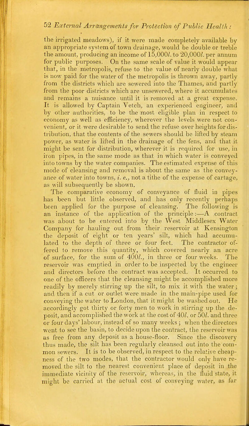 the irrigated meadows), if it were made completely available by an appropi-iate system of town drainage, would be double or treble the amount, producing an income of 15,000/. to 20,000/. per annum for public purposes. On the same scale of value it would appear that, in the metropolis, refuse to the value of nearly double what is now paid for the water of the meti'opolis is thrown away, partly from the districts which are sewered into the Thames, and partly from the poor districts which are unsewered, where it accumulates and remains a nuisance until it is removed at a great expense. It is allowed by Captain Vetch, an experienced engineer, and by other authorities, to be the most eligible plan in respect to economy as well as efficiency, wherever the levels were not con- venient, or it were desirable to send the refuse over heights for dis- tribution, tliat the contents of the sewers should be lifted by steam power, as water is lifted in the drainage of the fens, and that it might be sent for distribution, wherever it is required for use, in iron pipes, in the same mode as that in which water is conveyed into towns by the water coiupanies. The estimated expense of this mode of cleansing and removal is about the same as the convey- ance of water into towns, i. e,, not a tithe of the expense of cartage, as will subsequently be shown. The comparative economy of conveyance of fluid in pipes has been but little observed, and has only recently perhaps been applied for the purpose of cleansing. The following is an instance of the application of the principle:—A contract was about to be entered into by the West Middlesex Water Company for hauling out from their reservoir at Kensington the deposit of eight or ten years’ silt, which had accumu- lated to the depth of three or four feet. The contractor of- fered to remove this quantity, which covered nearly an acre of surface, for the sum of 400/., in three or four weeks. The reservoir was emptied in order to be inspected by the engineer and directors before the contract was accepted. It occurred to one of the officers that the cleansing might be accomplished more readily by merely stirring up the silt, to mix it with the w-ater; and then if a cut or outlet were made in the main-pipe used for conveying the water to London, that it might be washed out. He accordingly got thirty or forty men to work in stirring up the de- posit, and accomplished the work at the cost of 40/. or 50/. and three or four days’ labour, instead of so many weeks ; when the directors went to see the basin, to decide upon the contract, the reservoir was as free from any deposit as a house-floor. Since the discovery thus made, the silt has been regularly cleansed out into the com- mon servers. It is to be observed, in respect to the relative cheap- ness of the two modes, that the contractor would only have re- moved the silt to the nearest convenient place of deposit in the immediate vicinity of the reservoir, whereas, in the fluid state, it might be carried at the actual cost of conveying water, as far