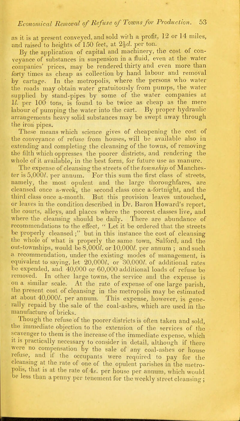 as it is at present conveyed, and sold with a profit, 12 or 14 miles, and raised to heights of 150 feet, at 2icZ. per ton. By the application of capital and machinery, the cost of con- veyance of substances in suspension in a fluid, even at the water companies’ prices, may be rendered thirty and even more than forty times as cheap as collection by hand labour and removal by cartage. In the metropolis, where the persons who water the roads may obtain water gratuitously from pumps, the water supplied by stand-pipes by some of the water companies at 1/. per 100 tons, is found to be twice as cheap as the mere labour of pumping the water into the cart. By proper hydraulic arrangements heavy solid substances may be swept away through the iron pipes. The.se means which science gives of cheapening the cost of the conveyance of refuse from houses, will be available also in extending and completing the cleansing of the towns, of removing the filth which oppresses the poorer districts, and rendering the whole of it available, in the best form, for future use as manure. The expense of cleansing the streets of the totonship of Manches- ter is 5,000^. per annum. For this sum the first class of streets, namely, the most opulent and the large thoroughfares, are cleansed once a-week, the second class once a-fortnight, and the third class once a-month. But this provision leaves untouched, or leaves in the condition described in Dr. Baron Howard’s report, the courts, alleys, and places where the poorest classes live, and where the cleansing should be daily. There are abundance of recommendations to the effect, “ Let it be ordered that the streets be properly cleansedbut in this instance the cost of cleansing the whole of what is properly the same town, Salford, and the out-townships, would be 8,000/. or 10,000/. per annum ; and such a recommendation, under the existing modes of management, is equivalent to saying, let 20,000/. or 30,000/. of additional rates be expended, and 40,000 or 60,000 additional loads of refuse be removed. In other large towns, the service and the expense is on a similar scale. At the rate of expense of one large parish, the present cost of cleansing in the metropolis may be estimated at about 40,000/. per annum. This expense, however, is gene- rally repaid by the sale of the coal-ashes, which are used in the manufacture of bricks. Though the refuse of the poorer districts is often taken and sold, the immediate objection to the extension of the services of the scavenger to them is the increase of the immediate expense, which it IS practically necessary to consider in detail, although if there were no compensation by the sale of any coal-ashes or house leluse, and it the occupants were required to pay for tlie cleansing at the rate of one of the opulent parishes in tlie metro- polis, that is at the rate of 4.y. per house per annum, which would Jc less than a penny per tenement for the weekly street cleansing;