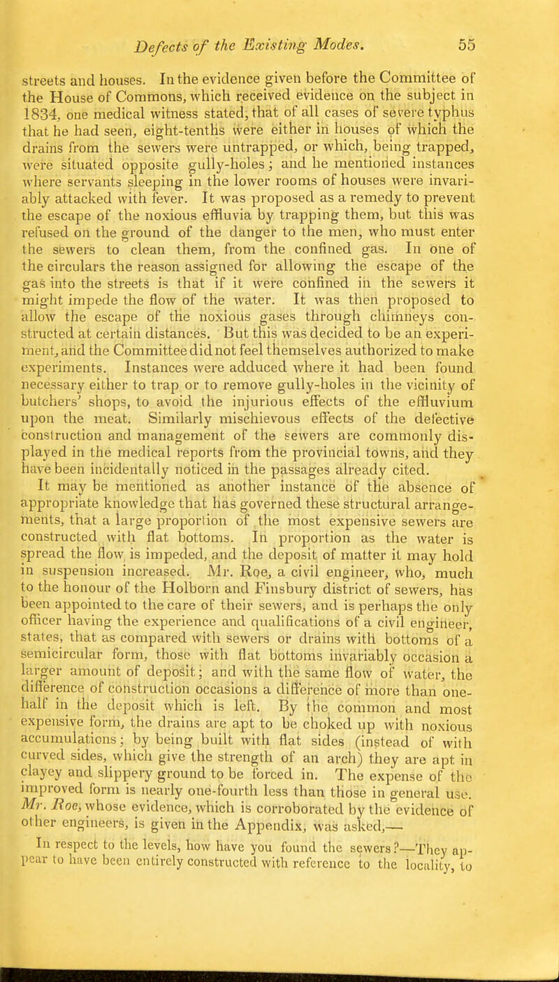 streets and houses. In the evidence given before the Committee of the House of Commons, which received evidence on the subject in 1834, one medical witness stated, that of all cases of severe typhus that he had seen, eight-tenths vvere either in houses of which the drains from the sewers were untrapped, or which, being trapped, were situated opposite gully-holes; and he mentioned instances where servants sleeping in the lower rooms of houses were invari- ably attacked with fever. It was proposed as a remedy to prevent the escape of the noxious effluvia by trapping them, but this was refused on the g-round of the danger to the men, who must enter the sewers to clean them, from the confined gas. In one of the circulars the reason assigned for allowing the escape of the gas into the streets is that if it were confined in the sewers it might impede the flow of the water. It was then proposed to allow the escape of the noxious gases through chimneys con- structed at certain distances. But this was decided to be an experi- ment, aiid the Committee did not feel themselves authorized to make experiments. Instances were adduced where it had been found necessary either to trap or to remove gully-holes in the vicinity of butchers' shops, to avoid the injurious effects of the effluvium upon the meat. Similarly mischievous effects of the defective construction and management of the sewers are commonly dis- played in the medical reports from the provincial towns, and they have been incidentally noticed in the passages already cited. It may be mentioned as another instance of the absence of appropriate knowledge that has governed these structural arrange- ments, that a large proportion of the most expensive sewers are constructed witli flat bottoms. In proportion as the water is spread the flow is impeded, and the deposit of matter it may hold in suspension increased. Mr. Roe, a civil engineer, who, much to the honour of the Holborn and Finsbury district of sewers, has been appointed to the care of their sewers, and is perhaps the only offleer having the experience and qualifications of a civil engineer, states, that as compared with sewers or drains with bottoms of a semicircular form, those with flat bottoms invariably occasion a larger amount of deposit; and with the same flow of water, the difference of construction occasions a difference of more than one- half in the deposit which is left. By the common and most expensive form, the drains are apt to be choked up with noxious accumulations; by being built with flat sides (instead of with curved sides, which give the strength of an arch) they are apt in clayey and slippery ground to be forced in. The expense of the improved form is nearly one-fourth less than those in general use. Mr. lioe, whose evidence, which is corroborated by the evidence of other engineers, is given in the Appendix, was asked,— In respect to the levels, how have you found the sewers.^—They ap- pear to have been entirely constructed with reference to the locality, to