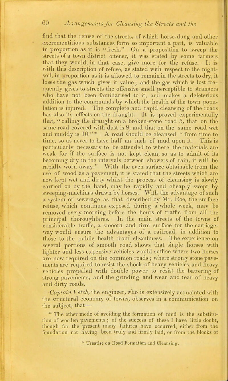 find that the refuse of the streets, of which horse-dung and other excrementitious substances form so important a part, is valuable in proportion as it is “fresh.” On a proposition to sweep the streets of a town district oftener, it was stated by some farmers that they would, in that case, give more for the refuse. It is \vith this description of refuse, as stated with respect to the night- soil, in proportion as it is allowed to remain in the streets to dry, it loses the gas which gives it value; and the gas which is lost fre- quently gives to streets the offensive smell perceptible to strangers who have not been familiarised to it, and makes a deleterious addition to the compounds by which the health of the town popu- lation is injured. I he complete and rapid cleansing of the roads has also its effects on the draught. It is proved experimentally that, “ calling the draught on a broken-stone road 5, that on the same road covered with dust is 8, and that on the same road wet and muddy is 10.”* A road should be cleansed “ from time to time, so as never to have half an inch of mud upon it. This is particularly necessary to be attended to where the materials are weak, for if the surface is not kept clean, so as to admit of its becoming dry in the intervals between showers of rain, it will be rapidly worn away.” With the even surface obtainable from the use of wood as a pavement, it is stated that the streets which are now kept wet and dirty whilst the process of cleansing is slowly carried on by the hand, may be rapidly and cheaply swept by sweeping-machines drawn by horses. With the advantage of such a system of sewerage as that described by Mr. Roe, the surface refuse, which continues exposed during a whole week, may be removed every morning before the hours of traffic from all the principal thoroughfares. In the main streets of the towns of considerable traffic, a smooth and firm surface for the carriage- way would ensure the advantages of a railroad, in addition to those to the public health from cleanliness. The experience on several portions of smooth road shows that single horses with lighter and less expensive vehicles would suffice where two horses are now required on the common roads; where strong stone pave- ments are required to resist the shock of heavy vehicles, and heavy vehicles propelled with double power to resist the battering of strong pavements, and the grinding and wear and tear of heavy and dirty roads. Caj)tain Vetch, the engineer, who is extensively acquainted with the structural economy of towns, observes in a communication on the subject, that— “ The other mode of avoiding the formation of mud is the substitu- tion of wooden pavements; of the success of these I have little doubt, though for the present many failures have occurred, either from the foundation not having been truly and firmly laid, or from the blocks of * Ticatise on Eoad Formation and Cleaiisinj;.