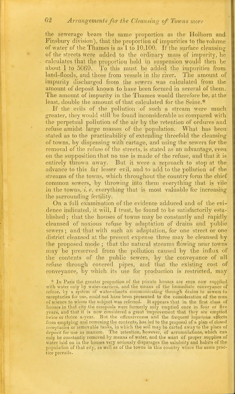 G'2 Arrangements fcr the Cleansing of Towns more the sewerage bears the same proportion as the IJolborn and Finsbury division)^ that the proportion of impurities to the volume of water of the Thames is as 1 to 10,100. If the surface cleansing of the streets were added to the ordinary mass of impurity, he calculates that the proportion held in suspension would then be about 1 to 5069. I'o this must be added the impurities from land-floods, and those from vessels in the river. The amount of impurity discharged from the sewers was calculated from the amount of deposit known to have been formed in several of them. The amount of impurity in the Thames would therefore he, at the least, double the amount of that calculated for the Seine.* If the evils of the pollution of such a stream were much greater, they would still be found inconsiderable as compared with the perpetual pollution of the air by the retention of ordures and refuse amidst large masses of the population. What has been stated as to the practicability of extending threefold the cleansing of towns, by dispensing with cartage, and using the sewers for the removal of the refuse of the streets, is stated as an advantage, even on the supposition that no use is made of the refuse, and that it is entirely thrown away. But it were a reproach to stop at the advance to this far lesser evil, and to add to the pollution of the streams of the tow’ns, which throughout Ihe country form the chief common sewers, by throwing into them everything that is vile in the towns, ^. e. everything that is most valuable for increasing the surrounding fertility. On a full examination of the evidence adduced and of the evi- dence indicated, it will, I trust, be found to be satisfactorily esta- blished ; that the houses of towns may be constantly and rapidly cleansed of noxious refuse by adaptation of drains and public sewers; and that with such an adaptation, for one street or one district cleansed at the present expense three inay be cleansed by the proposed mode ; that the natural streams flowing near towns may be ])reserved from the pollution caused by the influx of the contents of the public sewers, by the conveyance of all refuse through covered pipes, and that the existing cost of conveyance, by which its use for production is restricted, may * In Paris the greater proportion of the private houses are even now supplied with water only by water-carriers, and the means of the immediate coirve}'ance of refuse, by a system of water-closets comraurricating through drains to sewers to receptacles fur use, could not have been presented to the consideration of the men of science to whom the subject was referred. It appears that in the first class of houses in that city the cesspools were formerly only emptied once in four or five years, and that it is now considered a great improvement that they are emptied twice or thrice a-year. But the offensiveness and the frequent injurious effects from emptying and removing the contents, has led to the proposal of a plan of closed receptacles or removable tanks, in which the soil maybe carted away to the place of deposit for use as manure. The retention, however, of accumulations, which can only be constantly removed by means of water, and the want of proper supplies of water laid on in the houses very seriously disparages the salubrity aud habits of the population of that city, as well as of the towns in this country where the same prac- tice prevails.