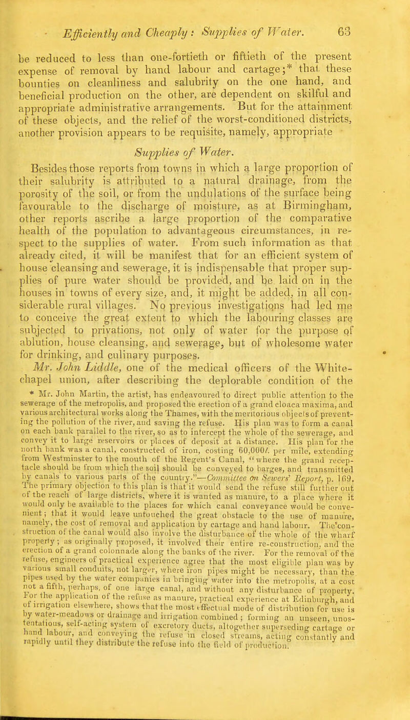 Eifficienthj and Cheafhj : Supplies of Water. be reduced to less than one-fortieth or fiftieth of the present expense of removal by hand labour and cartage;* that these bounties on cleanliness and salubrity on the one hand, and beneficial production on the other, are dependent on skilful and appropriate administrative arrangements. But for the attainment of these objects, and the relief of the worst-conditioned districts, another provision appears to be requisite, namely, appropriate Supplies of Water. Besides those reports from towns in which a large proportion of their salubrity is attributed to a natural drainage, from the porosity of the soil, or from the undulations of the surface being favourable to the discharge of moisture, as at Birmingham, other reports ascribe a large proportion of the comparative health of the population to advantageous circumstances, in re- spect to the supplies of water. From such information as that already cited, it will be manifest that for an efficient system of house cleansing and sewerage, it is indispensable that proper sup- plies of pure water should be provided, and be laid on in the houses in towns of every size, and, it might be added, in all con- siderable rural villages. No previous invest!gatiqns had led rne to conceive the great extent to which the labouring classes are- subjected to privations, not only of water for the purpose qf ablution, house cleansing, and sewerage, bqt of wholesome water for drinking, and culinary purposes. Mr. .John Ijiddle, one of the medical officers of the White- chapel union, after describing the deplorable condition of the * Mr. John Martin, the artist, has endeavoured to direct public attention to the sewerage of the metropolis, and proposed the erection of a grand cloaca maxima, and various architectural works along the Thames, with the merilotious objecisof prevent- ing the pollution ol the river, and saving the refuse. His plan was to form a canal on each bank parallel to the river, so as to intercept the whole of the sewerage, and convey it to large reservoirs or places of deposit at a distance. His plan for the north bank was a canal, constructed of iron, costing 60,000/. per mile, extending from Westminstp to the mouth of the Regent’s Canal, “where the grand recep- tacle should be from which the soU should be conveyed to barges, and transmitted by canals to various parts of the country.’’—ComniiUee on Sewers^ Report, p. 169. The primary objection to this plan is that it would send the refuse still further out of the reach ot large districts, where it is wanted as manure, to a place where it would only lie available to the places for which canal conveyance would be conve- nient ; that it would leave untouched the great obstacle to the use of manure, namely, the cost ot removal and application by cartage and hand labour. Tlie'con- struction of the canal would also involve the disturbance of the whole of the wharf property ; as originally proposed, it involved their entire re-construction, and the election of a grand colonnade along the banks of the river. For the removal of the refuse, engineers of practical experience agree that the most eligible plan was by various small conduits, not larger, where iron pipes might be necessari', than the pipes us_ed by the water companies in bringing water into the metropolis, at a cost not a hith, perhaps, of one large canal, and without any disturbance of property. I’ or the application of the refuse as manure, practical experience at Edinburgh, and of irrigation elsewhere, shows that the most ifFectiial mode of distribution for use is by water-meadows or drainage and irrigation combined ; forming an unseen, unos- tentatious, self-acting system of excretory ducts, altogether siiper.seding cartage or land labour, and conveying the refuse in closed streams, acting constantly and rapidly until they distribute the refuse into the field of production