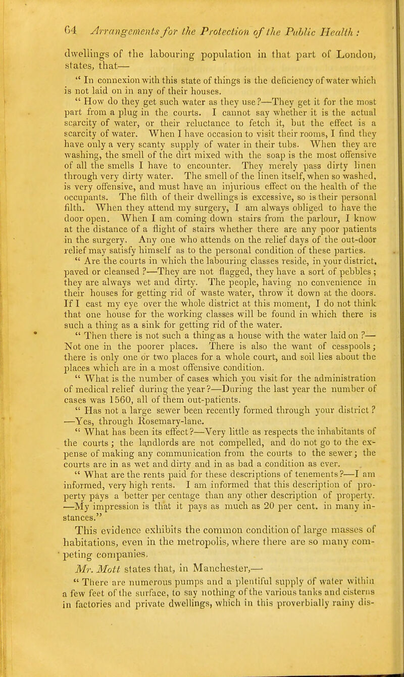 dwellings of the labouring population in that part of London, states, that— “ In connexion with this state of things is the deficiency of water which is not laid on in any of their houses. “ How do they get such water as tliey use ?—They get it for the most part from a plug in the courts. I cannot say whether it is the actual scarcity of water, or their reluctance to fetch it, hut the effect is a scarcity of Avater. When I have occasion to visit their rooms, I find they have only a very scanty supply of water in their tubs. When they are washing, the smell of the dirt mixed with the soap is the most offensive of all the smells I have to encounter. They merely pass dirty linen through very dirty water. The smell of the linen itself, when so washed, is very offensive, and must have an injurious effect on the health of the occupants. The filth of their dwellings is excessive, so is their personal filth. When they attend my surgery, I am always obliged to have the door open. When I am coming down stairs from the parlour, I know at the distance of a flight of stairs whether there are any poor patients in the surgery. Any one who attends on the relief days of the out-door relief may satisfy himself as to the personal condition of these parties. “ Are the courts in which the labouring classes reside, in your district, paved or cleansed ?—They are not flagged, they have a sort of pebbles; they are always wet and dirty. The people, having no convenience in their houses for getting rid of waste Avater, throAV it down at the doors. If I cast my eye over the whole district at this moment, I do not think that one house for the working classes will be found in Avhich there is such a thing as a siirk for getting rid of the Avater. “ Tlien there is not such a thing as a house with the Avater laid on ?— Not one in the poorer places. There is also the Avant of cesspools; there is only one or two places for a whole court, and soil lies about the 23laces Avhich are in a most offensive condition. “ What is the number of cases which you visit for the administration of medical relief during the year?—During the last )'car the number of cases Avas 1560, all of them out-patients. “ Has not a large seAver been recently formed through your district ? —Yes, through Rosemary-lane. “ What has been its effect?—Very little as respects the inhabitants of the courts; the landlords are not compelled, and do not go to the ex- pense of making any communication from the courts to the seAver; the courts are in as wet and dirty and in as bad a condition as ever. “ What are the rents jiaid for these descriptions of tenements?—I am informed, very high rents. I am informed that this description of jiro- jjerty jiays a better per centage than any other description of ^U'operty. —My impression is that it pays as much as 20 per cent, in many in- stances.” This evidence exhibits the common condition of large masses of habitations, even in the metropolis, Avhere there are so many com- peting companies, Mr. Mott slates that, in Manchester,—■ “ Tliere are numerous pumps and a plentiful supply of vA'ater Avithin a few feet of the surface, to say nothing of the various tanks and cisterns in factories and private dwellings, which in this proverbially rainy dis-