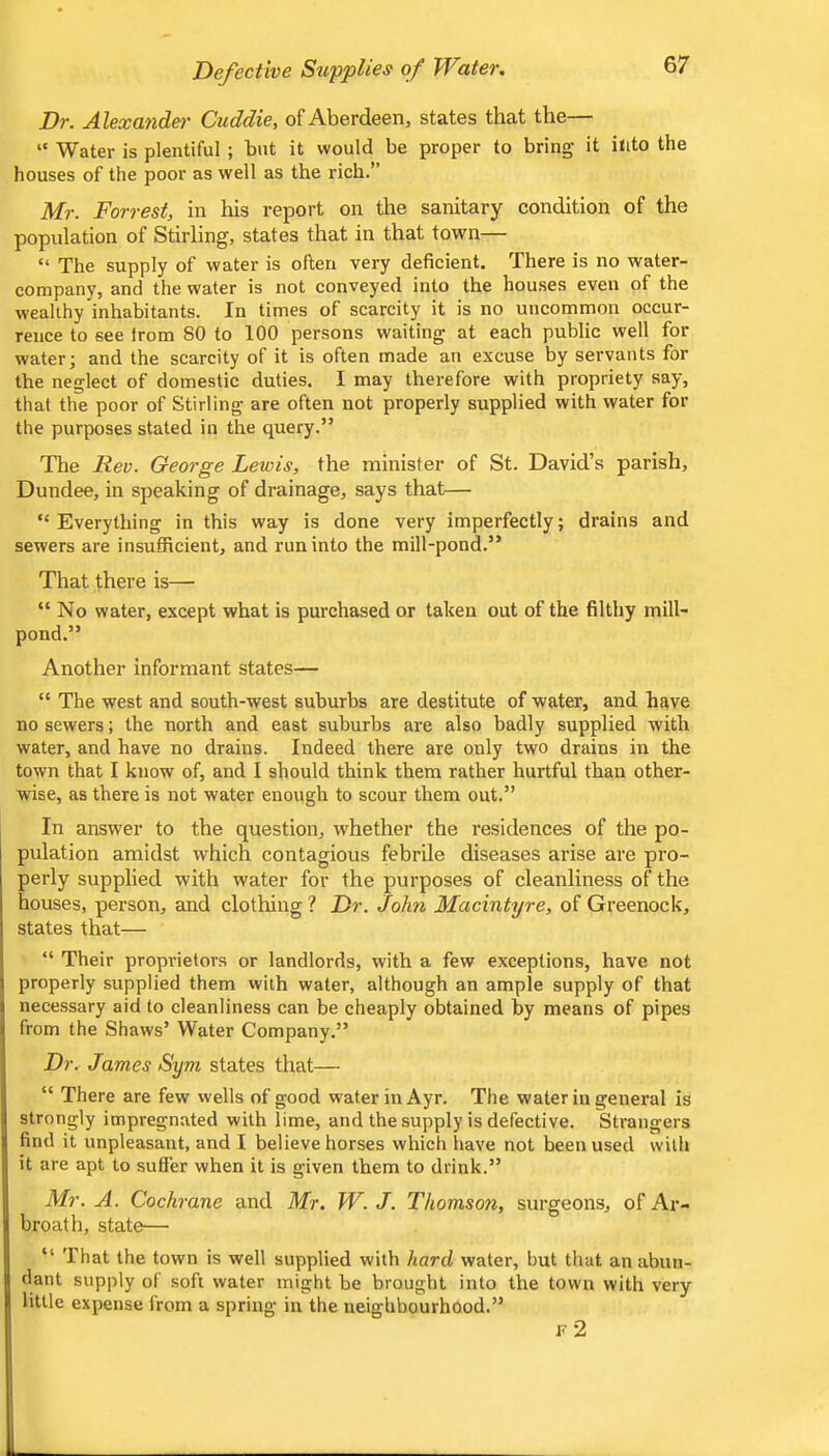 Dr. Alexander Cuddle, of Aberdeen, states that the— “ Water is plentiful ; but it would be proper to bring it into the houses of the poor as well as the rich.” Mr. Forrest, in his report on the sanitary condition of the population of Stirling, states that in that town— “ The supply of water is often very deficient. There is no water- company, and the water is not conveyed into the houses even of the wealthy inhabitants. In times of scarcity it is no uncommon occur- rence to see from 80 to 100 persons waiting at each public well for water; and the scarcity of it is often made an excuse by servants for the neglect of domestic duties. I may therefore with propriety say, that the poor of Stirling are often not properly supplied with water for the purposes stated in the query.” The Rev. George Lewis, the minister of St. David’s parish, Dundee, in speaking of drainage, says that— “Everything in this way is done very imperfectly; drains and sewers are insufficient, and run into the mill-pond.” That there is—■ “ No water, except what is purchased or taken out of the filthy mill- pond.” Another informant states— “ The west and south-west suburbs are destitute of water, and have no sewers; the north and east suburbs are also badly supplied with water, and have no drains. Indeed there are only two drains in the town that I know of, and I should think them rather hurtful than other- wise, as there is not water enough to scour them out.” In answer to the question, whether the residences of the po- pulation amidst which contagious febrile diseases arise are pro- perly supplied with water for the purposes of cleanliness of the houses, person, and clothing ? Dr. John MacIntyre, of Greenock, states that— “ Their proprietors or landlords, with a few exceptions, have not properly supplied them with water, although an ample supply of that necessary aid to cleanliness can be cheaply obtained by means of pipes from the Shaws’ Water Company.” Dr. James Sym states that— “ There are few wells of good water in Ayr. The water in general is strongly impregnated with lime, and the supply is defective. Strangers find it unpleasant, and I believe horses which have not been used with it are apt to suffer when it is given them to drink.” Mr. A. Cochrane and Mr. W. J. Thomson, surgeons, of Ar- broath, state— “ That the town is well supplied with hard water, but that an abun- dant supply of soft water might be brought into the town with very little expense from a spring in the neighbourhood.” F 2