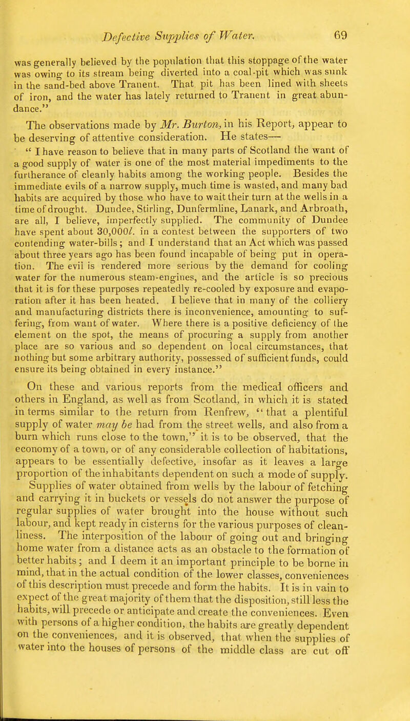 was generally believed by the population that this stoppage of the water was owino- to its stream being diverted into a coal-pit which was sunk in the sand-bed above Tranent. That pit has been lined w-ith sheets of iron, and the water has lately returned to Tranent in great abun- dance.” The observations made by Mr. Burton, in his Report, appear to be deserving of attentive consideration. He states— “ I have reason to believe that in many parts of Scotland the want of a good supply of water is one of the most material impediments to the furtherance of cleanly habits among the working people. Besides the immediate evils of a narrow supply, much time is wasted, and many bad habits are acquired by those who have to wait their turn at the wells in a time of drought. Dundee, Stirling, Dunfermline, Lanark, and Arbroath, are all, I believe, imperfectly supplied. The community of Dundee have spent about 30,000^. in a contest between the supporters of two contending water-bills; and I understand that an Act which was passed about three years ago has been found incapable of being put in opera- tion. The evil is rendered more serious by the demand for cooling water for the numerous steam-engines, and the article is so precious that it is for these purposes repeatedly re-cooled by exposure and evapo- ration after it has been heated. I believe that in many of the colliery and manufacturing districts there is inconvenience, amounting to suf- fering, from want of water. Where there is a positive deficiency of the element on the spot, the means of procuring a supply from another place are so various and so dependent on local circumstances, that nothing but some arbitrary authority, possessed of sufficient funds, could ensure its being obtained in every instance.” On these and various reports from the medical officers and others in England, as well as from Scotland, in which it is stated in terms similar to the return from Renfrew, “that a plentiful supply of water mmj he had from the street wells, and also from a burn which runs close to the town,” it is to be observed, that the economy of a town, or of any considerable collection of habitations, appears to be essentially defective, insofar as it leaves a large proportion of the inhabitants dependent on such a mode of supply. Supplies of water obtained from w'ells by the labour of fetching and carrying it in buckets or vessels do not answer the purpose of regular supplies of water brought into the house without such labour, and kept ready in cisterns for the various purposes of clean- liness. The interposition of the labour of going out and bringing home w'ater from a distance acts as an obstacle to the formation of better habits; and I deem it an important principle to be borne in mind, that in the actual condition of the lower classes, conveniences of this description must precede and form the habits. It is in vain to expect of the great majority of them that the disposition, still less the habits, will precede or anticipate and create the conveniences. Even, with persons of a higher condition, the habits are greatly dependent on the conveniences, and it is observed, that when the supplies of water into the houses of persons of the middle class are cut off