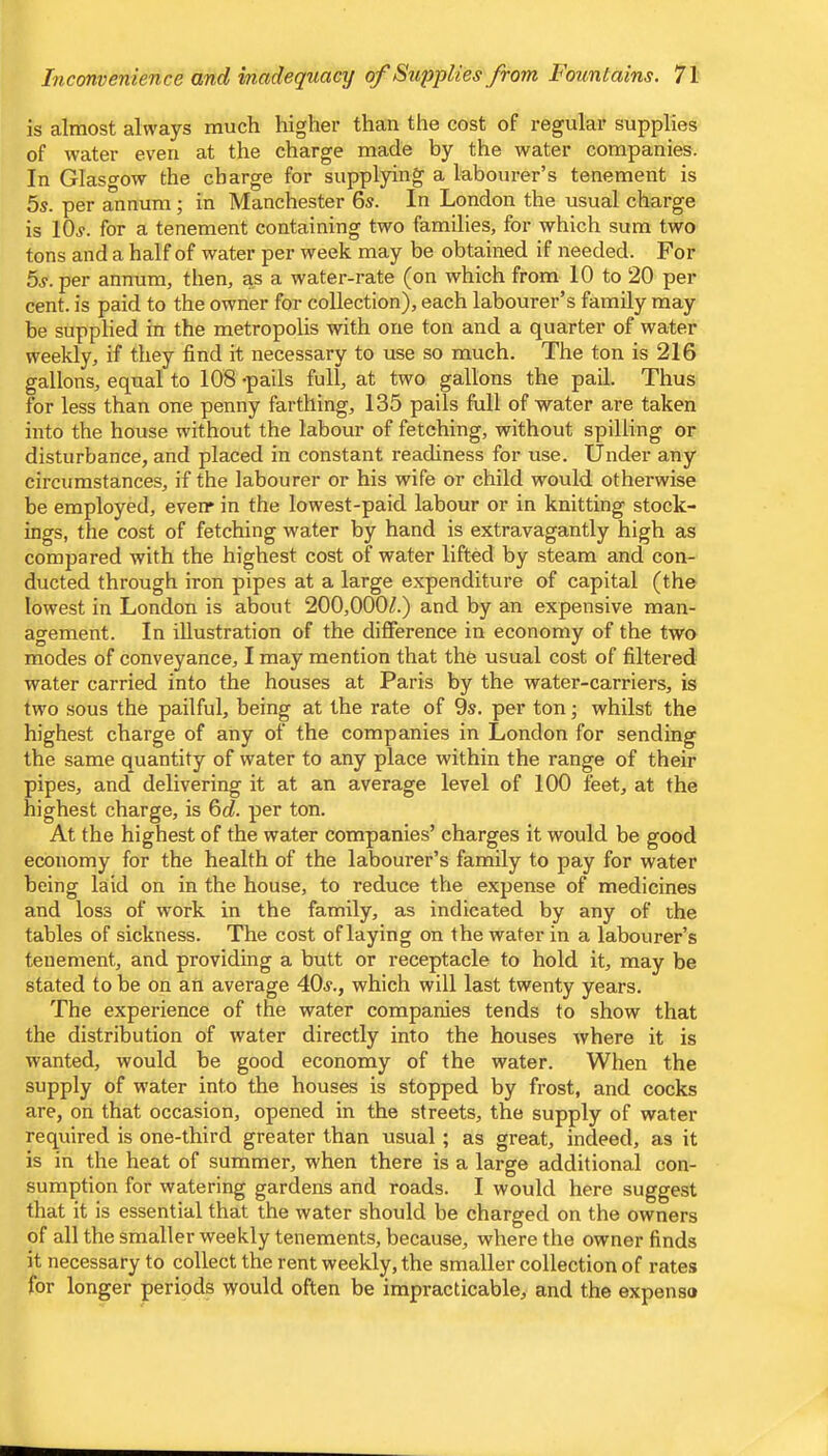 is almost always much higher than the cost of regular supplies of water even at the charge made by the water companies. In Glasgow the charge for supplying a labourer’s tenement is 5s. per annum; in Manchester 6s. In London the usual charge is 10s. for a tenement containing two families, for which sum two tons and a half of water per week may be obtained if needed. For 5s. per annum, then, as a water-rate (on which from 10 to 20 per cent, is paid to the owner for collection), each labourer’s family may be supplied in the metropolis with one ton and a quarter of water weekly, if they find it necessary to use so much. The ton is 216 gallons, equal to 108 -pails full, at two gallons the pail. Thus for less than one penny farthing, 135 pails full of water are taken into the house without the labour of fetching, without spilling or disturbance, and placed in constant readiness for use. Under any circumstances, if the labourer or his wife or child would otherwise be employed, everr in the lowest-paid labour or in knitting stock- ings, the cost of fetching water by hand is extravagantly high as compared with the highest cost of water lifted by steam and con- ducted through iron pipes at a large expenditure of capital (the lowest in London is about 200,000/.) and by an expensive man- agement. In illustration of the difference in economy of the two modes of conveyance, I may mention that the usual cost of filtered water carried into the houses at Paris by the water-carriers, is two sous the pailful, being at the rate of 9s. per ton j whilst the highest charge of any of the companies in London for sending the same quantity of water to any place within the range of their pipes, and delivering it at an average level of 100 feet, at the highest charge, is 6d. per ton. At the highest of the water companies’ charges it would be good economy for the health of the labourer’s family to pay for water being laid on in the house, to reduce the expense of medicines and loss of work in the family, as indicated by any of the tables of sickness. The cost of laying on the water in a labourer’s tenement, and providing a butt or receptacle to hold it, may be stated to be on an average 40s., which will last twenty years. The experience of the water companies tends to show that the distribution of water directly into the houses where it is wanted, would be good economy of the water. When the supply of water into the houses is stopped by frost, and cocks are, on that occasion, opened in the streets, the supply of water required is one-third greater than usual ; as great, indeed, as it is in the heat of summer, when there is a large additional con- sumption for watering gardens and roads. I would here suggest that it is essential that the water should be charged on the owners of all the smaller weekly tenements, because, where the owner finds it necessary to collect the rent weekly, the smaller collection of rates for longer periods would often be impracticable, and the expense