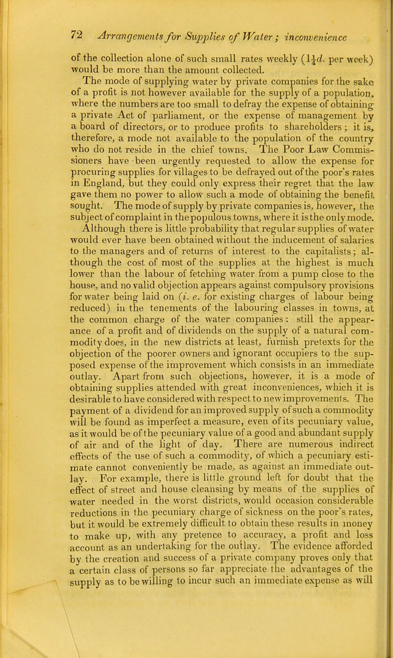 of the collection alone of such small rates weekly (IJrf. per week) would he more than the amount collected. The mode of supplying w'ater by private companies for the sake of a profit is not however available for the supply of a population, where the numbers are too small to defray the expense of obtaining a private Act of parliament, or the expense of management by a board of directors, or to produce profits to shareholders ; it is, therefore, a mode not available to the population of the country who do not reside in the chief towns. The Poor Law Commis- sioners have -been urgently requested to allow the expense for procuring supplies for villages to be defrayed out of the poor’s rates in England, but they could only express their regret that the law gave them no power to allow such a mode of obtaining the benefit sought. The mode of supply by private companies is, however, the subject of complaint in thepopulous towns, where it is the only mode. Although there is little probability that regular supplies of water would ever have been obtained without the inducement of salaries to the managers and of returns of interest to the capitalists; al- though the cost of most of the supplies at the highest is much lower than the labour of fetching water from a pump close to the house, and no valid objection appears against compulsory provisions for water being laid on (i. e. for existing charges of labour being reduced) in the tenements of the labouring classes in towns, at the common charge of the water companies: still the appear- ance of a profit and of dividends on the supply of a natural com- modity does, in the new districts at least, furnish pretexts for the objection of the poorer owners and ignorant occupiers to the sup- posed expense of the improvement which consists in an immediate outlay. Apart from such objections, however, it is a mode of obtaining supplies attended with great inconveniences, which it is desirable to have considered with respect to new improvements. The payment of a dividend for an improved supply of such a commodity will be found as imperfect a measure, even of its pecuniary value, as it would be of the pecuniary value of a good and abundant supply of air and of the light of day. There are numerous indirect effects of the use of such a commodit}^ of which a pecuniary esti- mate cannot conveniently be made, as against an immediate out- lay. For example, tliere is little ground left for doubt that the effect of street and house cleansing by means of the supplies of water needed in the worst districts, would occasion considerable reductions in the. pecuniary charge of sickness on the poor’s rates, but it would be extremely difficult to obtain these results in money to make up, with any pretence to accuracy, a profit and loss account as an undertaking for the outlay. The evidence afforded by the creation and success of a private company proves only that a certain class of persons so far appreciate the advantages of the supply as to be willing to incur such an immediate expense as will