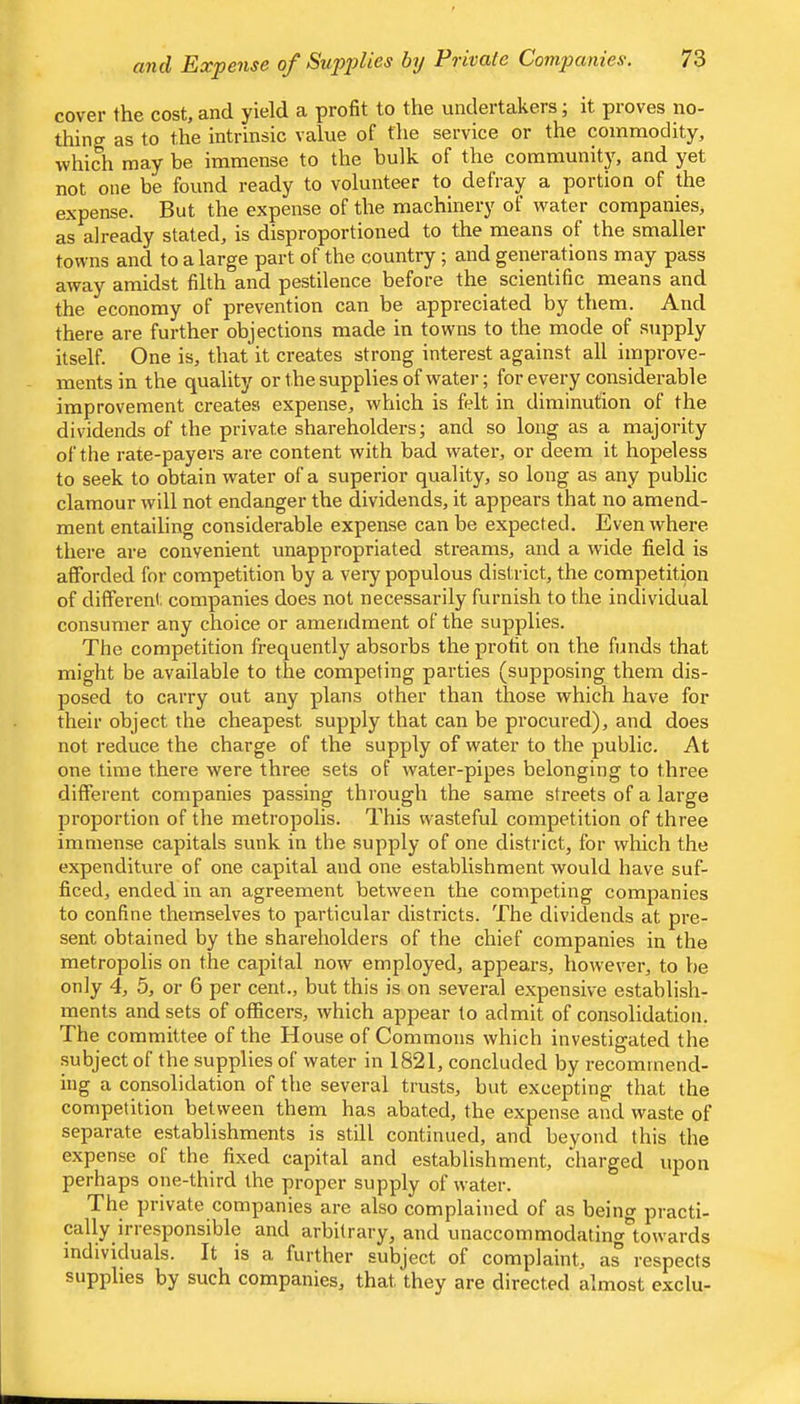 C0V61” the cost, find yield. 3. profit to the undei takers, it pioves no- thing as to the intrinsic value of the service or the commodity, which may be immense to the bulk of the community, and yet not one be found ready to volunteer to defray a portion of the expense. But the expense of the machinery of water companies, as already stated, is disproportioned to the means of the smaller towns and to a large part of the country; and generations may pass away amidst filth and pestilence before the scientific means and the economy of prevention can be appreciated by them. And there are further objections made in towns to the mode of supply itself. One is, that it creates strong interest against all improve- ments in the quality or the supplies of water; for every considerable improvement creates expense, which is felt in diminution of the dividends of the private shareholders; and so long as a majority of the rate-payers are content with bad water, or deem it hopeless to seek to obtain water of a superior quality, so long as any public clamour will not endanger the dividends, it appears that no amend- ment entailing considerable expense can be expected. Even where thei-e are convenient unappropriated streams, and a wide field is afforded for competition by a very populous district, the competition of different companies does not necessarily furnish to the individual consumer any choice or amendment of the supplies. The competition frequently absorbs the profit on the funds that might be available to the competing parties (supposing them dis- posed to carry out any plans other than those which have for their object the cheapest supply that can be procured), and does not reduce the charge of the supply of water to the public. At one time there were three sets of water-pipes belonging to three different companies passing through the same streets of a large proportion of the metropolis. This wasteful competition of three immense capitals sunk in the supply of one district, for which the expenditure of one capital and one establishment would have suf- ficed, ended in an agreement between the competing companies to confine themselves to particular districts. The dividends at pre- sent obtained by the shareholders of the chief companies in the metropolis on the capital now employed, appears, however, to be only 4, 5, or 6 per cent., but this is on several expensive establish- ments and sets of officers, which appear to admit of consolidation. The committee of the House of Commons which investigated the subject of the supplies of water in 1821, concluded by recommend- ing a consolidation of the several trusts, but excepting that the competition between them has abated, the expense and waste of separate establishments is still continued, and beyond this the expense of the fixed capital and establishment, charged upon perhaps one-third the proper supply of water. The private companies are also complained of as being practi- cally irresponsible and arbitrary, and unaccommodating*\owards individuals. It is a further subject of complaint, respects supplies by such companies, that they are directed almost exclu-