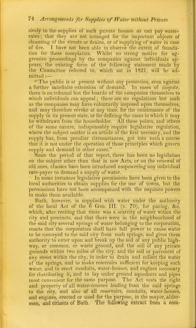 sively to the supplies of such private houses as can pay water- rates ; that they are not arranged for the important objects of cleansing of the streets or drains, or of supplying of water in case of fire. I have not been able to observe the extent of founda- tion for these complaints. Whilst no strong motive for ag- gressive proceedings by the companies against individuals ap- pears, the existing force of the following statement made by the Committee referred to, which sat in 1821, will be ad- mitted :— “ The public is at present without any protection, even against a further indefinite extension of demand. In cases of dispute, there is no tribunal but the boards of the companies themselves to which individuals can appeal; there are no regulations but such as the companies may have voluntarily imposed upon themselves, and may therefore revoke at any time, for the continuance of the supply in its present state, or for defining the cases in which it may be withdrawn from the householder. All these points, and others of the same nature, indispensably require legislative regulation, where the subject matter is an article of the first necessity, and the supply has, from peculiar circumstances, got into such a course that it is not under the operation of those principles which govern supply and demand in other cases.” Since the period of that I’eport, there has been no legislation on the subject other than that in new Acts, or on the renewal of old ones, clauses have been introduced empowering any individual rate-payer to demand a supply of water. In some instances legislative permissions have been given to the local authorities to obtain supplies for the use of towns, but the permissions have not been accompanied with the requisite powers to make them available. Bath, however, is supplied with water under the authority of the local Act of the 6 Geo. III. (c. 70), for paving, &c. which, after reciting that there was a scarcity of water witliin the city and precincts, and that there were in the neighbourhood of the said city several springs of water belonging to the corporation, enacts that the corporation shall have full power to cause water to be conveyed to the said city from such springs, and gives them authority to enter upon and break up the soil of any public high- way, or common, or waste ground, and the soil of any private grounds within two miles of the city, and the soil or pavement of any street within the city, in order to drain and collect the water of the springs, and to make reservoirs suflicient for keeping such water, and to erect conduits, water-houses, and engines necessary for distributing it, and to lay under ground aqueducts and pipes most convenient for the same purpose. The Act vests the right and property of all water-courses leading from the said springs to the city, and also of all reservoirs, conduits, water-houses, and engines, erected or used for the purpose, in the mayor, aider- men, and citizens of Bath. The following extract from a com-