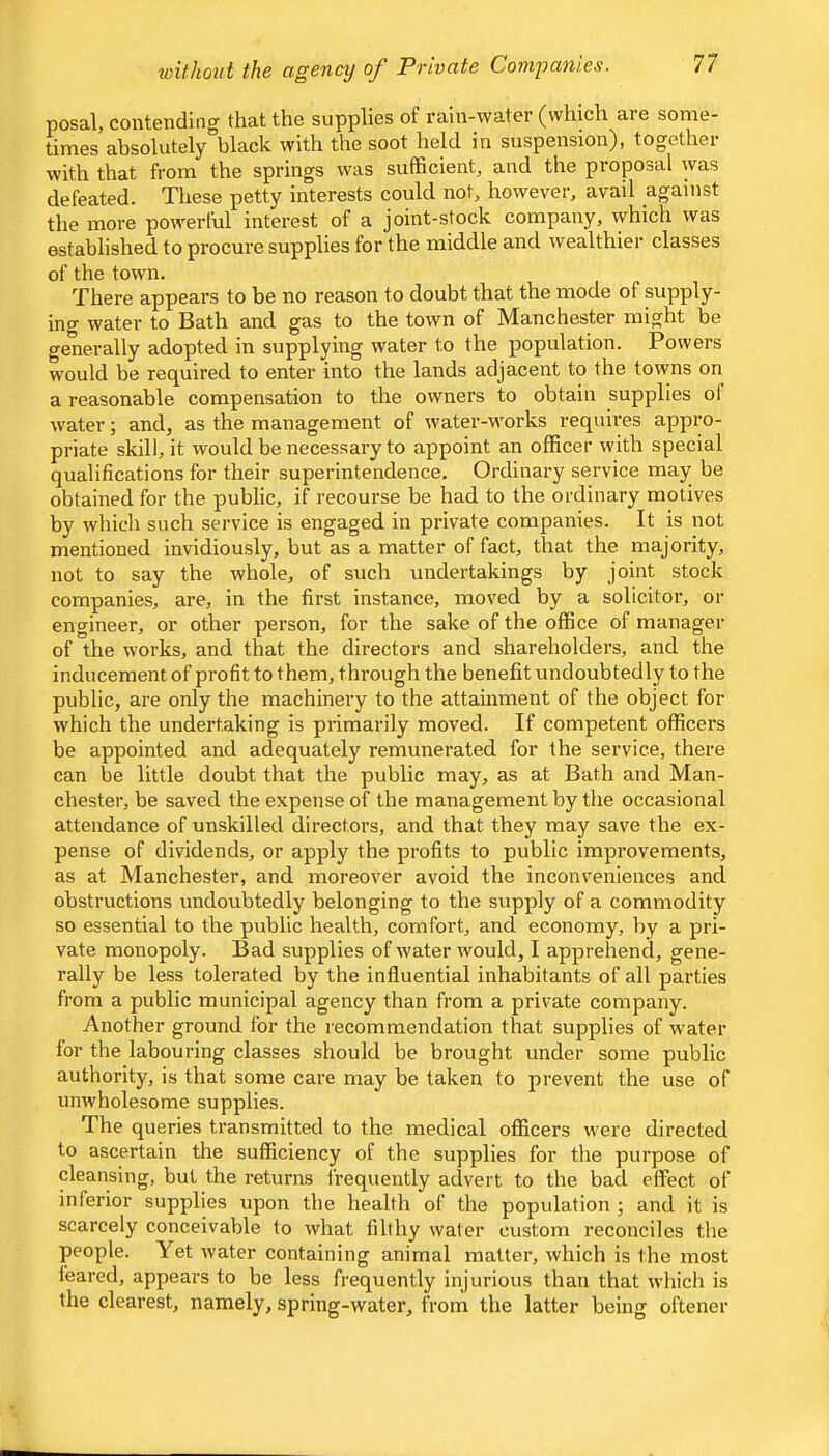 loithout the agency of Private Companies. posal, contending that the supplies of I’ain-water (which aie some- times absolutely black with the soot held in suspension), together with that from the springs was sufficient, and the proposal was defeated. These petty interests could not, however, avail against the more powerful interest of a joint-stock company, which was established to procure supplies for the middle and wealthier classes of the town. There appears to be no reason to doubt that the mode of supply- ing water to Bath and gas to the town of Manchester might be generally adopted in supplying water to the population. Powers w^ould be required to enter into the lands adjacent to the towns on a reasonable compensation to the owners to obtain supplies of water; and, as the management of water-works requii’es appro- priate skill, it would be necessary to appoint an officer with special qualifications for their superintendence. Ordinary service may be obtained for the public, if recourse be had to the ordinary motives by which such service is engaged in private companies. It is not mentioned invidiously, but as a matter of fact, that the majority, not to say the whole, of such undertakings by joint stock companies, are, in the first instance, moved by a solicitor, or engineer, or other person, for the sake of the office of manager of the works, and that the directors and shareholders, and the inducement of profit to them, through the benefit undoubtedly to the public, are only the machinery to the attainment of the object for which the undertaking is primarily moved. If competent officers be appointed and adequately remunerated for the service, there can be little doubt that the public may, as at Bath and Man- chester, be saved the expense of the management by the occasional attendance of unskilled directors, and that they may save the ex- pense of dividends, or apply the profits to public improvements, as at Manchester, and moreover avoid the inconveniences and obstructions undoubtedly belonging to the supply of a commodity so essential to the public health, comfort, and economy, by a pri- vate monopoly. Bad supplies of water would, I apprebend, gene- rally be less tolerated by the influential inhabitants of all parties from a public municipal agency than from a private company. Another ground for the recommendation that supplies of water for the labouring classes should be brought under some public authority, is that some care may be taken to prevent the use of unwholesome supplies. The queries transmitted to the medical officers were directed to ascertain the sufficiency of the supplies for the purpose of cleansing, but the returns Irequently advert to the bad effect of inferior supplies upon the health of the population ; and it is scarcely conceivable to what filthy water custom reconciles the people. Yet water containing animal matter, which is the most feared, appears to be less frequently injurious than that which is the clearest, namely, spring-water, from the latter being oftener