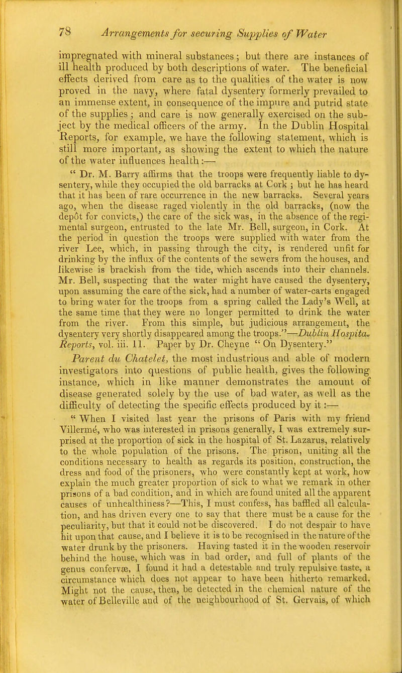 Impregnated with mineral substances; but there are instances of ill health produced by both descriptions of water. The beneficial effects derived from care as to the qualities of the w^ater is now proved in the navy, where fatal dysentery formerly prevailed to an immense extent, in consequence of the impure and putrid state of the supplies j and care is now generally exercised on the sub- ject by the medical officers of the army. In the Dublin Hospital Reports, for example, we have the following statement, which is still more important, as showing the extent to which the nature of the w'ater influences health:— “ Dr. M. Barry affirms that the troops were frequently liable to dy- sentery, while they occupied the old barracks at Cork ; but he has heard that it has been of rare occurrence in the new barracks. Several years ago, when the disease raged violently in the old barracks, (now the depot for convicts,) the care of the sick was, in the absence of the regi- mental surgeon, entrusted to the late Mr. Bell, surgeon, in Cork. At the period in question the troops were supplied with water from the river Lee, which, in passing through the city, is rendered unfit for drinking by the influx of the contents of the sewers from the houses, and likewise is brackish from the tide, which ascends into their channels. Mr. Bell, suspecting that the water might have caused the dysentery, upon assuming the care of the sick, had a number of water-carts engaged to bring water for the troops from a spring called the Lady’s Well, at the same time that they were no longer permitted to drink the water from the river. From this simple, but judicious arrangement, the dysentery very shortly disappeared among the troops.”—Dublin Hospita^ Reports, vol. iii. 11. Paper by Dr. Cheyne “ On Dysentery.” Parent du Chatelet, the most industrious and able of modern investigators into questions of public health, gives the following instance, which in like manner demonstrates the amount of disease generated solely by the use of bad water, as well as the difficulty of detecting the specific effects produced by it:— “ When I visited last year the prisons of Paris with my friend Villermd, who was interested in prisons generally, I was extremely sur- prised at the proportion of sick in the hospital of St. Lazarus, relatively to the whole population of the prisons. The prison, uniting all the conditions necessary to health as regards its position, construction, the dress and food of the prisoners, who were constantly kept at work, how explain the much greater proportion of sick to what we remark in other prisons of a bad condition, and in which are found united all the apparent causes of unhealthiness?—This, I must confess, has baffled all calcula- tion, and has driven every one to say that there must he a cause for the peculiarity, hut that it could not he discovered. I do not despair to have hit upon that cause, and I believe it is to he recognised in the nature of the water drunk by the prisoners. Having tasted it in thew'ooden reservoir behind the house, which was in bad order, and full of plants of the genus confervse, I found it had a detestable and truly repulsive taste, a circumstance which does not appear to have been hitherto remarked. Might not the cause, then, be detected in the chemical nature of the water of Belleville and of tlie neighbourhood of St. Gervais, of which