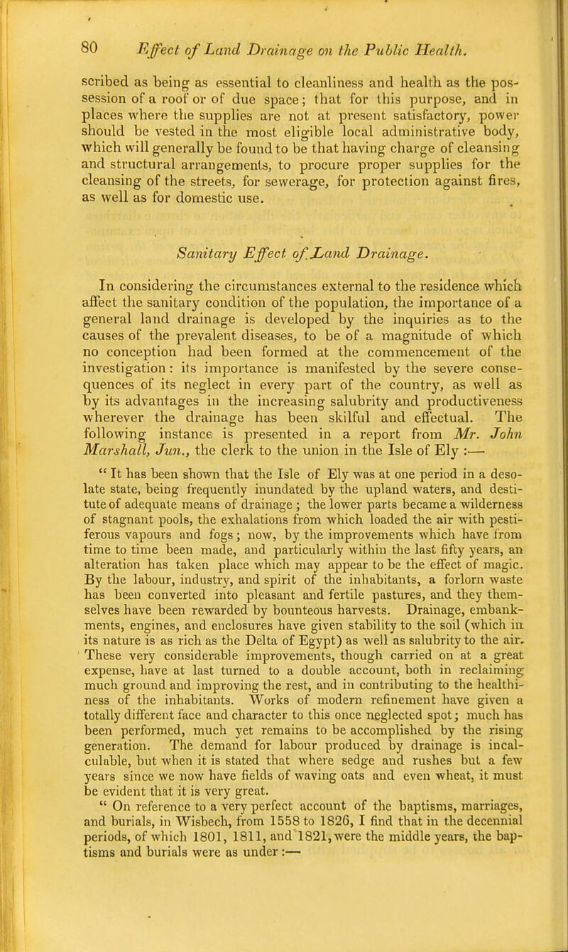 scribed as being as essential to cleanliness and health as the pos- session of a roof or of due space; that for this purpose, and in places where the supplies are not at present satisfactory, power should be vested in the most eligible local administrative body, which will generally be found to be that having charge of cleansing and structural arrangements, to procure proper supplies for the cleansing of the streets, for sewerage, for protection against fires, as well as for domestic use. Sanitary Effect of,Hand Drainage. In considering the circumstances external to the residence which affect the sanitary condition of the population, the importance of a general land drainage is developed by the inquiries as to the causes of the prevalent diseases, to be of a magnitude of which no conception had been formed at the commencement of the investigation: its importance is manifested by the severe conse- quences of its neglect in every part of the country, as well as by its advantages in the increasing salubrity and productiveness wherever the drainage has been skilful and effectual. The following instance is presented in a report from Mr. John Marshall, Jun., the clerk to the union in the Isle of Ely :— “ It has been shown that the Isle of Ely was at one period in a deso- late state, being frequently inundated by the upland waters, and desti- tute of adequate means of drainage ; the lower parts became a wilderness of stagnant pools, the exhalations from which loaded the air with pesti- ferous vapours and fogs; now, by the improvements which have from time to time been made, and particularly within the last fifty years, an alteration has taken place which may appear to be the effect of magic. By the labour, industry, and spirit of the inhabitants, a forlorn waste has been converted into pleasant and fertile pastures, and they them- selves have been rewarded by bounteous harvests. Drainage, embank- ments, engines, and enclosures have given stability to the soil (which in its nature is as rich as the Delta of Egypt) as well as salubrity to the air. These very considerable improvements, though carried on at a great expense, have at last turned to a double account, both in reclaiming much ground and improving the rest, and in eontributing to the healthi- ness of the inhabitants. Works of modem refinement have given a totally different face and character to this once neglected spot; much has been performed, much yet remains to be accomplished by the rising generation. The demand for labour produced by drainage is incal- culable, but when it is stated that where sedge and rushes but a few years since we now have fields of waving oats and even wheat, it must be evident that it is very great. “ On reference to a very perfect account of the baptisms, marriages, and burials, in Wisbech, from 1558 to 1826, I find that in the decennial periods, of which 1801, 1811, and 1821, were the middle years, the bap- tisms and burials were as under :—