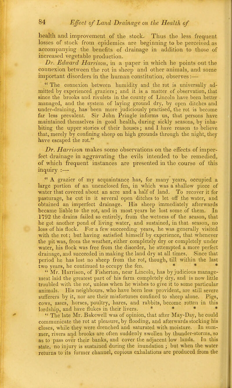 health and improvement of the stock. Thus the less frequent losses of stock from epidemics are beginning to be perceived as accompanying the benefits of drainage in addition to those of increased vegetable production. Dr. Edward Harrison, in a paper in which he points out the connexion between the rot in sheep and other animals, and some important disordei’s in the human constitution, observes:— “ The connexion between humidity and the rot is universally ad- mitted by experienced graziers; and it is a matter of observation, that since the brooks and rivulets in the county of Lincoln have been better managed, and the system of laying ground dry, by open ditches and under-draining, has been more judiciously practised, the rot is become far less prevalent. Sir John Pringle informs us, that persons have maintained themselves in good health, during sickly seasons, by inha- biting the upper stories of their houses; and I have reason to believe that, merely by confining sheep on high grounds through the night, they have escaped the rot.” Dr. Harrison makes some observations on the effects of imper- fect drainage in aggravating the evils intended to be remedied, of which frequent instances are presented in the course of this inquiry :— “ A grazier of my acquaintance has, for many years, occupied a large portion of an unenclosed fen, in which was a shallow piece of water that covered about an acre and a half of land. To recover it for pasturage, he cut in it several open ditches to let off the water, and obtained an imperfect drainage. His sheep immediately afterwards became liable to the rot, and in most years he lost some of them. In n92 the drains failed so entirely, from the wetness of the season, that he got another pond of living water, and sustained, in that season, no loss of his flock. For a few succeeding years, he was generally visited with the rot; but having satisfied himself by experience, that whenever the pit was, from the weather, either completely dry or completely under water, his flock was free from the disorder, he attempted a more perfect drainage, and succeeded in making the land dry at all times. Since that period he has lost no sheep from the rot, though, till within the last two years, he continued to occupy the fen. * * * “ Mr. Harrison, of Fisherton, near Lincoln, has by judicious manage- rneat laid the greatest part of his farm completely dry, and is now little troubled with the rot, unless when he wishes to give it to some particular animals. His neighbours, who have been less provident, are still severe sufferers by it, nor are their misfortunes confined to sheep alone. Pigs, cows, asses, horses, poultry, hares, and rabbits, become rotten in this lordship, and have flukes in their livers. * * * * “ The late Mr. Bakewell was of opinion, that after May-Day, he could communicate the rot at pleasure, by flooding, and afterwards stocking his closes, while they were drenched and saturated with moisture. In sum- mer, rivers and brooks are often suddenly swollen by thunder-storms, so as to pass over their banks, and cover the adjacent low lands. In this state, no injury is sustained during the inundation ; but when the water returns to its former channel, copious exhalations are produced from the