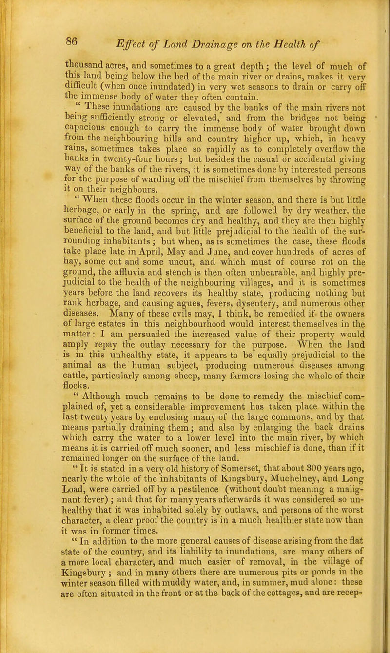 thousand acres, and sometimes to a great depth; the level of much of this land being below the bed of the main river or drains, makes it very difficult (when once inundated) in very wet seasons to drain or carry off the immense body of water they often contain. “ These inundations are caused by the banks of the main rivers not being sufficiently strong or elevated, and from the bridges not being capacious enough to carry the immense body of water brought down from the neighbouring hills and country higher up, which, in heavy rains, sometimes takes place so rapidly as to completely overflow the banks in twenty-four hours; but besides the casual or accidental giving way of the banks of the rivers, it is sometimes done by interested persons for the purpose of warding off the mischief from themselves by throwing it on their neighbours. “ When these floods occur in the winter season, and there is but little herbage, or early in the spring, and are followed by dry weather, the surface of the ground becomes dry and healthy, and they are then highly beneficial to the land, and but little prejudicial to the health of the sur- rounding inhabitants; but when, as is sometimes the case, these floods take place late in April, May and June, and cover hundreds of acres of hay, some cut and some uncut, and which must of course rot on the ground, the affluvia and stench is then often unbearable, and highly pre- judicial to the health of the neighbouring villages, and it is sometimes years before the land recovers its healthy state, producing nothing but rank herbage, and causing agues, fevers, dysentery, and numerous other diseases. Many of these evils may, I think, be remedied if- the owners of large estates in this neighbourhood would interest themselves in the matter: I am persuaded the increased value of their property would amply repay the outlay necessary for the purpose. When the land is in this unhealthy state, it appears to be equally prejudicial to the animal as the human subject, producing numerous diseases among cattle, particularly among sheep, many farmers losing the whole of their flocks. “ Although much remains to be done to remedy the mischief com- plained of, yet a considerable improvement has taken place within the last twenty years by enclosing many of the large commons, and by that means partially draining them; and also by enlarging the back drains which carry the water to a lower level into the main river, by which means it is carried off much sooner, and less mischief is done, than if it remained longer on the surface of the land. “ It is stated in a very old history of Somerset, that about .300 years ago, nearly the whole of the inhabitants of Kingsbury, Muchelney, and Long Load, were carried off by a pestilence (without doubt meaning a malig- nant fever) ; and that for many years afterwards it was considered so un- healthy that it was inhabited solely by outlaws, and persons of the worst character, a clear proof the country is in a much healthier state now than it was in former times. “ In addition to the more general causes of disease arising from the flat state of the country, and its liability to inundations, are many others of a more local character, and much easier of removal, in the village of Kingsbury ; and in many others there are numerous pits or ponds in the winter season filled with muddy water, and, in summer, mud alone: these are often situated in the front or at the back of the cottages, and are recep-