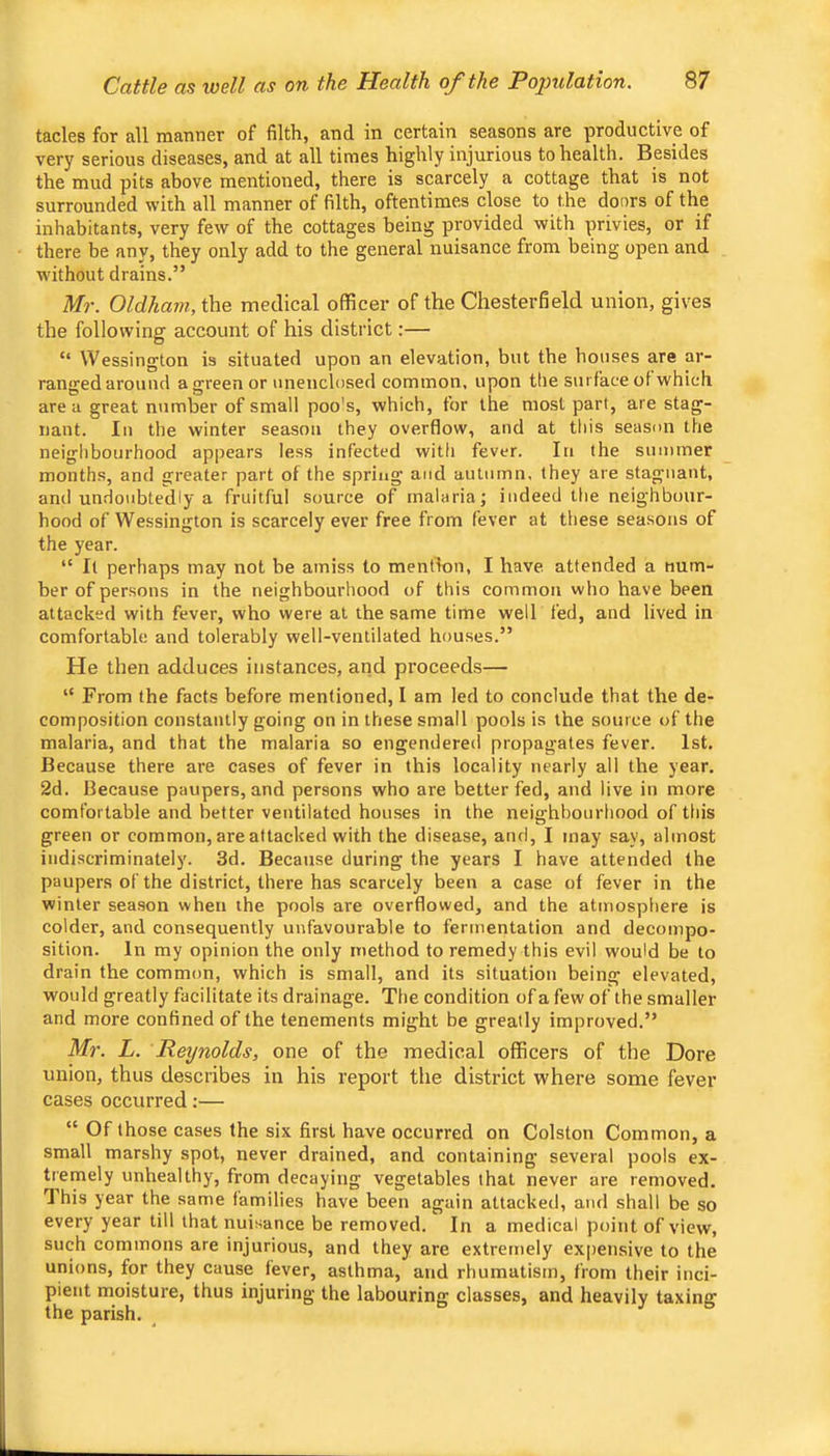 tacles for all manner of filth, and in certain seasons are productive of very serious diseases, and at all times highly injurious to health. Besides the mud pits above mentioned, there is scarcely a cottage that is not surrounded with all manner of filth, oftentimes close to the doors of the inhabitants, very few of the cottages being provided with privies, or if there be any, they only add to the general nuisance from being open and without drains.” Mr. Oldham, the medical officer of the Chesterfield union, gives the following account of his district:— “ Wessington is situated upon an elevation, but the houses are ar- ranged around a green or unenclosed common, upon the surface of which area great n<imber of small poo's, which, for the most part, are stag- nant. In the winter season they overflow, and at this season the neighbourhood appears less infected with fever. In the summer months, and greater part of the spring and autumn, they are stagnant, and undoubtedly a fruitful source of malaria; indeed the neighbour- hood of Wessington is scarcely ever free from fever at these seasons of the year. “ It perhaps may not be amiss to mention, I have attended a num- ber of persons in the neighbourhood of this common who have been attacked with fever, who were at the same time well fed, and lived in comfortable and tolerably well-ventilated houses.” He then adduces instances, and proceeds— “ From the facts before mentioned, I am led to conclude that the de- composition constantly going on in these small pools is the source of the malaria, and that the malaria so engendered propagates fever. 1st. Because there are cases of fever in this locality nearly all the year. 2d. Because paupers, and persons who are better fed, and live in more comfortable and better ventilated houses in the neighbourhood of this green or common, are attacked with the disease, and, I may say, almost indiscriminately. 3d. Because during the years I have attended the paupers of the district, there has scarcely been a case of fever in the winter season when the pools are overflowed, and the atmosphere is colder, and consequently unfavourable to fermentation and decompo- sition. In my opinion the only method to remedy this evil would be to drain the common, which is small, and its situation being elevated, would greatly facilitate its drainage. The condition of a few of the smaller and more confined of the tenements might be greatly improved.” Mr. L. Reynolds, one of the medical officers of the Dore union, thus describes in his report the district where some fever cases occurred:— “ Of those cases the six first have occurred on Colston Common, a small marshy spot, never drained, and containing several pools ex- tremely unhealthy, from decaying vegetables that never are removed. 1 his year the same families have been again attacked, and shall be so every year till that nuisance be removed. In a medical point of view, such commons are injurious, and they are extremely expensive to the unions, for they cause fever, asthma, and rhumatism, from their inci- pient moisture, thus injuring the labouring classes, and heavily taxing the parish.