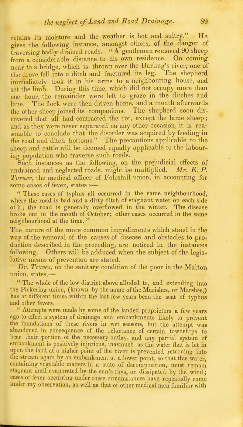 retains Its moisture and the weather is hot and sultry. He gives the following instance, amongst others, of the danger of traversing badly drained roads. “ A gentleman removed 90 sheep from a considerable distance to his own residence. On coming near to a bridge, which is thrown over the Barling’s river, one of the drove fell into a ditch and fractured its leg. The shepherd immediately took it in his arms to a neighbouring house, and set the limb. During this time, which did not occupy more than one hour, the remainder were left to graze in the ditches and lane. The flock were then driven home, and a month afterwards the other sheep joined its companions. The shepherd soon dis- covered that all had contracted the rot, except the lame sheep • and as they were never separated on any other occasion, it is rea- sonable to conclude that the disorder was acquired by feeding in the road and ditch bottoms.” The precautions applicable to the sheep and cattle will be deemed equally applicable to the labour- ing population who traverse such roads. Such instances as the following, on the prejudicial effects of undrained and neglected roads, might be multiplied. Mr. E. P. Turner, the medical officer of Foleshill union, in accounting for some cases of fever, states :— “ These cases of typhus all occurred in the same neighbourhood, where the road is bad and a dirty ditch of stagnant water on each side of it; the road is generally overflowed in the winter. The disease broke out in the month of October; other cases occurred in the same neighbourhood at the time. ” The nature of the more common impediments which stand in the way of the removal of the causes of disease and obstacles to pro- duction described in the preceding, are noticed in the instances following. Others will be adduced when the subject of the legis- lative means of prevention are stated. Dr. Traves, on the sanitary condition of the poor in the Malton union, states,— “ The whole of the low district above alluded to, and extending into the Pickering union, (known by the name of the Marishes, or Marshes,) has at different times within the last few years been the seat of typhus and other fevers. “ Attempts were made by some of the landed proprietors a few years ago to effect a system of drainage and embankments likely to prevent the inundations of these rivers in wet seasons, hut the attempt was abandoned in consequence of the reluctance of certain townships to bear their portion of the necessary outlay, and any partial system of embankment is positively injurious, inasmuch as the water that is let in upon the land at a higher point of the river is prevented returning into the stream again by an embankment at a lower point, so that this water, containing vegetable matters in a state of decomposition, must remain stagnant until evaporated by the sun’s rays, or dissipated by the wind; cases of fever occurring under these circumstances have repeatedly come under my observation, as well as that of other medical men familiar with