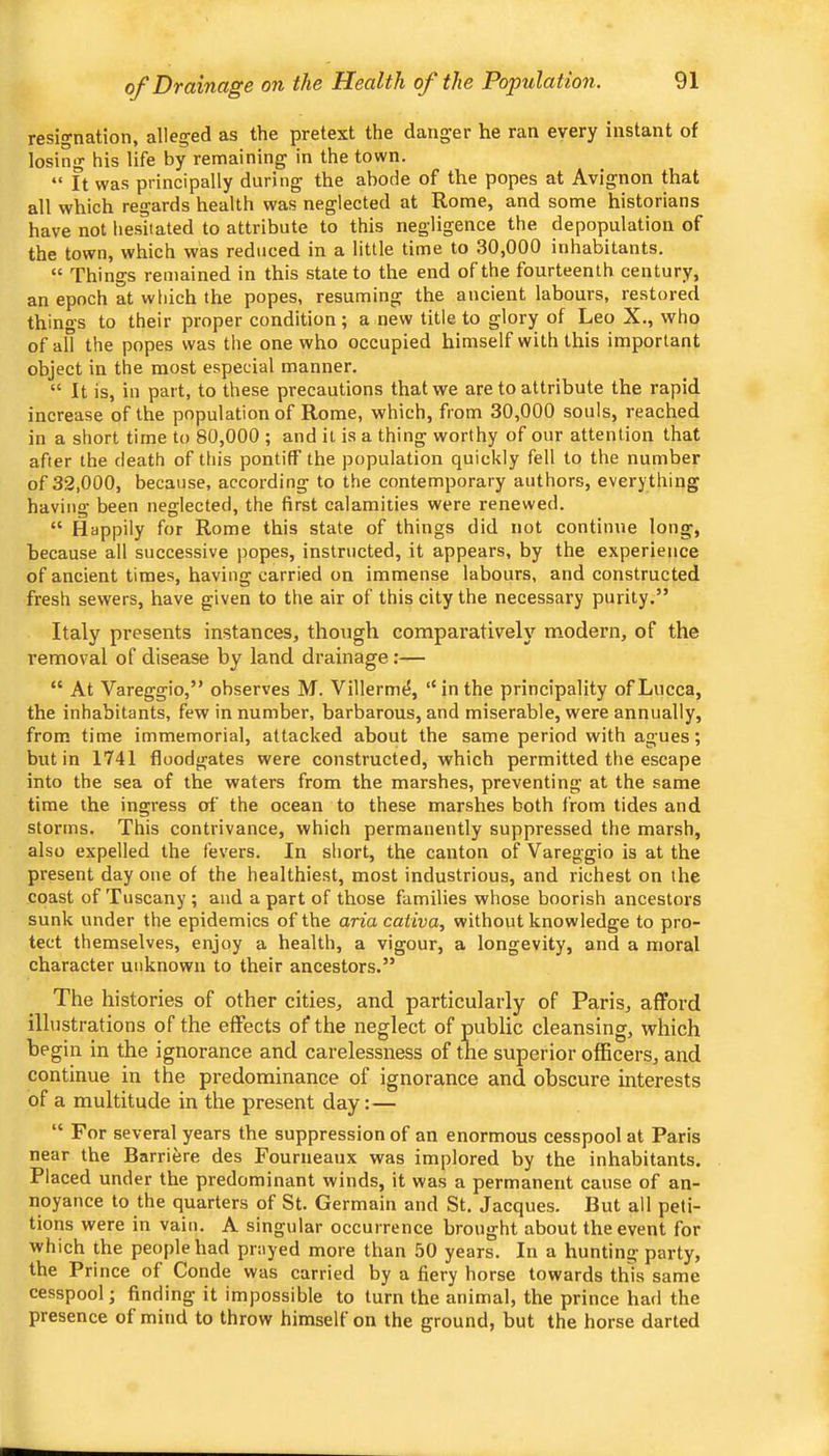 of Drainage on the Health of the Population. resignation, alleged as the pretext the danger he ran every instant of losing his life by remaining in the town. “ It was principally during the abode of the popes at Avignon that all which regards health was neglected at Rome, and some historians have not hesitated to attribute to this negligence the depopulation of the town, which was reduced in a little time to 30,000 inhabitants. “ Things remained in this state to the end of the fourteenth century, an epoch at which the popes, resuming the ancient labours, restored things to their proper condition; a new title to glory of Leo X., who of all the popes was the one who occupied himself with this important object in the most especial manner. “ It is, in part, to these precautions that we are to attribute the rapid increase of the population of Rome, which, from 30,000 souls, reached in a short time to 80,000 ; and it is a thing worthy of our attention that after the death of this pontiff the population quickly fell to the number of 32,000, because, according to the contemporary authors, everything having been neglected, the first calamities were renewed. “ Happily for Rome this state of things did not continue long, because all successive popes, instructed, it appears, by the experience of ancient times, having carried on immense labours, and constructed fresh sewers, have given to the air of this city the necessary purity.” Italy presents instances, though comparatively modern, of the removal of disease by land drainage:— “ At Vareggio,” observes M. Villerm<5, “in the principality of Lucca, the inhabitants, few in number, barbarous, and miserable, were annually, from time immemorial, attacked about the same period with agues; but in 1741 floodgates were constructed, which permitted the escape into the sea of the waters from the marshes, preventing at the same time the ingress of the ocean to these marshes both from tides and storms. This contrivance, which permanently suppressed the marsh, also expelled the fevers. In short, the canton of Vareggio is at the present day one of the healthiest, most industrious, and richest on the coast of Tuscany ; and a part of those families whose boorish ancestors sunk under the epidemics of the aria cativa, without knowledge to pro- tect themselves, enjoy a health, a vigour, a longevity, and a moral character unknown to their ancestors.” The histories of other cities, and particularly of Paris, afford illustrations of the effects of the neglect of public cleansing, which begin in the ignorance and carelessness of the superior officers, and continue in the predominance of ignorance and obscure interests of a multitude in the present day:— “ For several years the suppression of an enormous cesspool at Paris near the Barriere des Founieaiix was implored by the inhabitants. Placed under the predominant winds, it was a permanent cause of an- noyance to the quarters of St. Germain and St. Jacques. But all peti- tions were in vain. A singular occurrence brought about the event for which the people had prayed more than 50 years. In a hunting party, the Prince of Conde was carried by a fiery horse towards this same cesspool; finding it impossible to turn the animal, the prince hatl the presence of mind to throw himself on the ground, but the horse darted