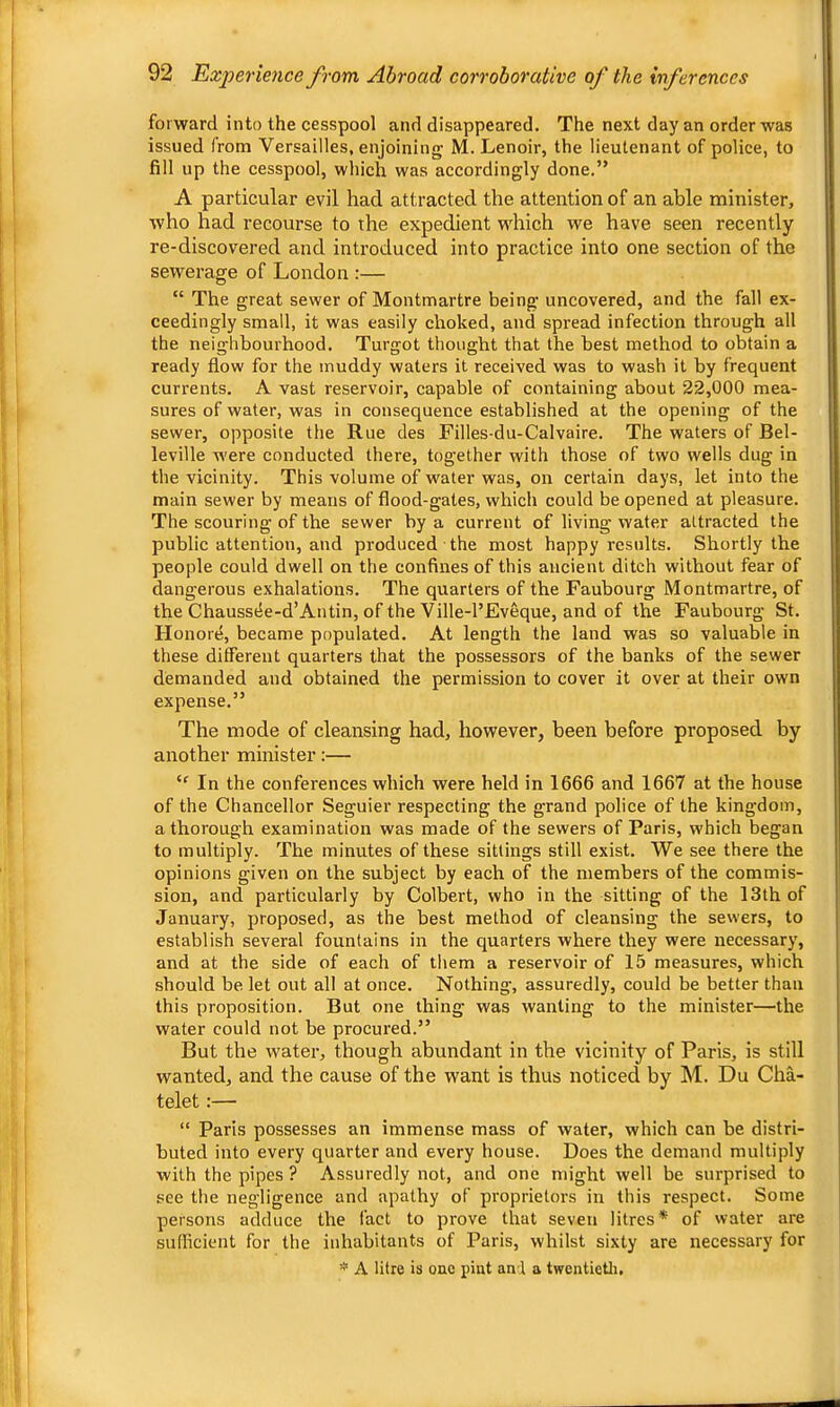 forward into the cesspool and disappeared. The next day an order was issued (rom Versailles, enjoining M. Lenoir, the lieutenant of police, to fill up the cesspool, which was accordingly done,” A particular evil had attracted the attention of an able minister, who had recourse to the expedient which we have seen recently re-discovered and introduced into practice into one section of the sewerage of London :— “ The great sewer of Montmartre being uncovered, and the fall ex- ceedingly small, it was easily choked, and spread infection through all the neighbourhood. Turgot thought that the best method to obtain a ready flow for the muddy waters it received was to wash it by frequent currents. A vast reservoir, capable of containing about 22,000 mea- sures of water, was in consequence established at the opening of the sewer, opposite the Rue des Filles-du-Calvaire. The waters of Bel- leville were conducted there, together with those of two wells dug in the vicinity. This volume of water was, on certain days, let into the main sewer by means of flood-gates, which could be opened at pleasure. The scouring of the sewer by a current of living water attracted the public attention, and produced the most happy results. Shortly the people could dwell on the confines of this ancient ditch without fear of dangerous exhalations. The quarters of the Faubourg Montmartre, of the Chaussee-d’Antin, of the Ville-l’Eveque, and of the Faubourg St. Honore, became populated. At length the land was so valuable in these different quarters that the possessors of the banks of the sewer demanded and obtained the permission to cover it over at their own expense.” The mode of cleansing had, however, been before proposed by another minister:— In the conferences which were held in 1666 and 1667 at the house of the Chancellor Seguier respecting the grand police of the kingdom, a thorough examination was made of the sewers of Paris, which began to multiply. The minutes of these sittings still exist. We see there the opinions given on the subject by each of the members of the commis- sion, and particularly by Colbert, who in the sitting of the 13th of January, proposed, as the best method of cleansing the sewers, to establish several fountains in the quarters where they were necessary, and at the side of each of them a reservoir of 15 measures, which should be let out all at once. Nothing, assuredly, could be better than this proposition. But one thing was wanting to the minister—the water could not be procured.” But the water, though abundant in the vicinity of Paris, is still wanted, and the cause of the want is thus noticed by M. Du Cha- telet:— “ Paris possesses an immense mass of water, which can be distri- buted into every quarter and every house. Does the demand multiply with the pipes ? Assuredly not, and one might well be surprised to see the negligence and apathy of proprietors in this respect. Some persons adduce the fact to prove that seven litres* of water are sufficient for the inhabitants of Paris, whilst sixty are necessary for  A litre is one pint anl a twentietli.
