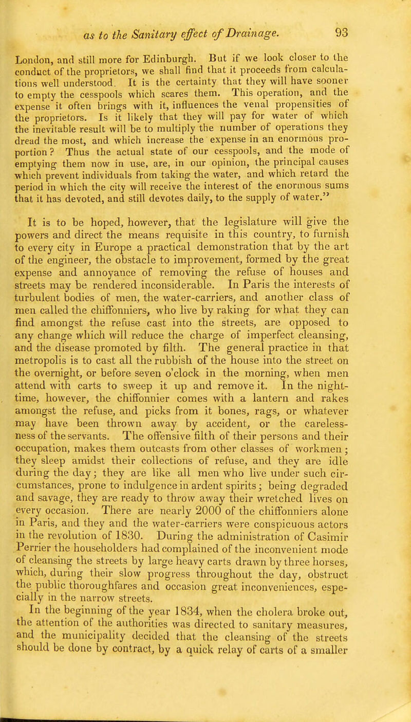 as to the Sanitary effect of Drainage. London, and still more for Edinburgh. But if we look closer to the conduct of the proprietor.s, we shall find that it proceeds from calcula- tions well understood. It is the certainty that they will have sooner to empty the cesspools which scares them. This operation, and the expense it often brings with it, influences the venal propensities of the proprietors. Is it likely that they will pay for water of which the inevitable result will be to multiply the number of operations they dread the most, and which increase the expense in an enormous pro- portion ? Thus the actual state of our cesspools, and the mode of emptying them now in use, are, in our opinion, the principal causes which prevent individuals from taking the water, and which retard the period in which the city will receive the interest of the enormous sums that it has devoted, and still devotes daily, to the supply of water.” It is to be hoped, however, that the legislature will give the powers and direct the means requisite in this country, to furnish to every city in Europe a practical demonstration that by the art of the engineer, the obstacle to improvement, formed by the great expense and annoyance of removing the refuse of houses and streets may be rendered inconsiderable. In Paris the interests of turbulent bodies of men, the water-carriers, and another class of men called the chifFonuiers, who live by raking for what they can find amongst the refuse cast into the streets, are opposed to any change which will reduce the charge of imperfect cleansing, and the disease promoted by filth. The general practice in that metropolis is to cast all the rubbish of the house into the street on the overnight, or before seven o’clock in the morning, when men attend with carts to sweep it up and remove it. In the night- time, however, the chiffonnier comes with a lantern and rakes amongst the refuse, and picks from it bones, rags, or whatever may have been thrown away by accident, or the careless- ness of the servants. The offensive filth of their persons and their occupation, makes them outcasts from other classes of workmen; they sleep amidst their collections of refuse, and they are idle during the day; they are like all men who live under such cir- cumstances, prone to indulgence in ardent spirits; being degraded and savage, they are ready to throw away their wretched lives on every occasion. There are nearly 2000 of the chiffonniers alone in Paris, and they and the water-carriers were conspicuous actors in the revolution of 1830. During the administration of Casimir Perrier the householders had complained of the inconvenient mode of cleansing the streets by large heavy carts drawn by three horses, which, during their slow progress throughout the day, obstruct the public thoroughfares and occasion great inconveniences, espe- cially in the narrow streets. In the beginning of the year 1834, when the cholera bi’oke out, the attention of the authorities was directed to sanitary measures, and the municipality decided that the cleansing of the streets should be done by contract, by a quick relay of carts of a smaller