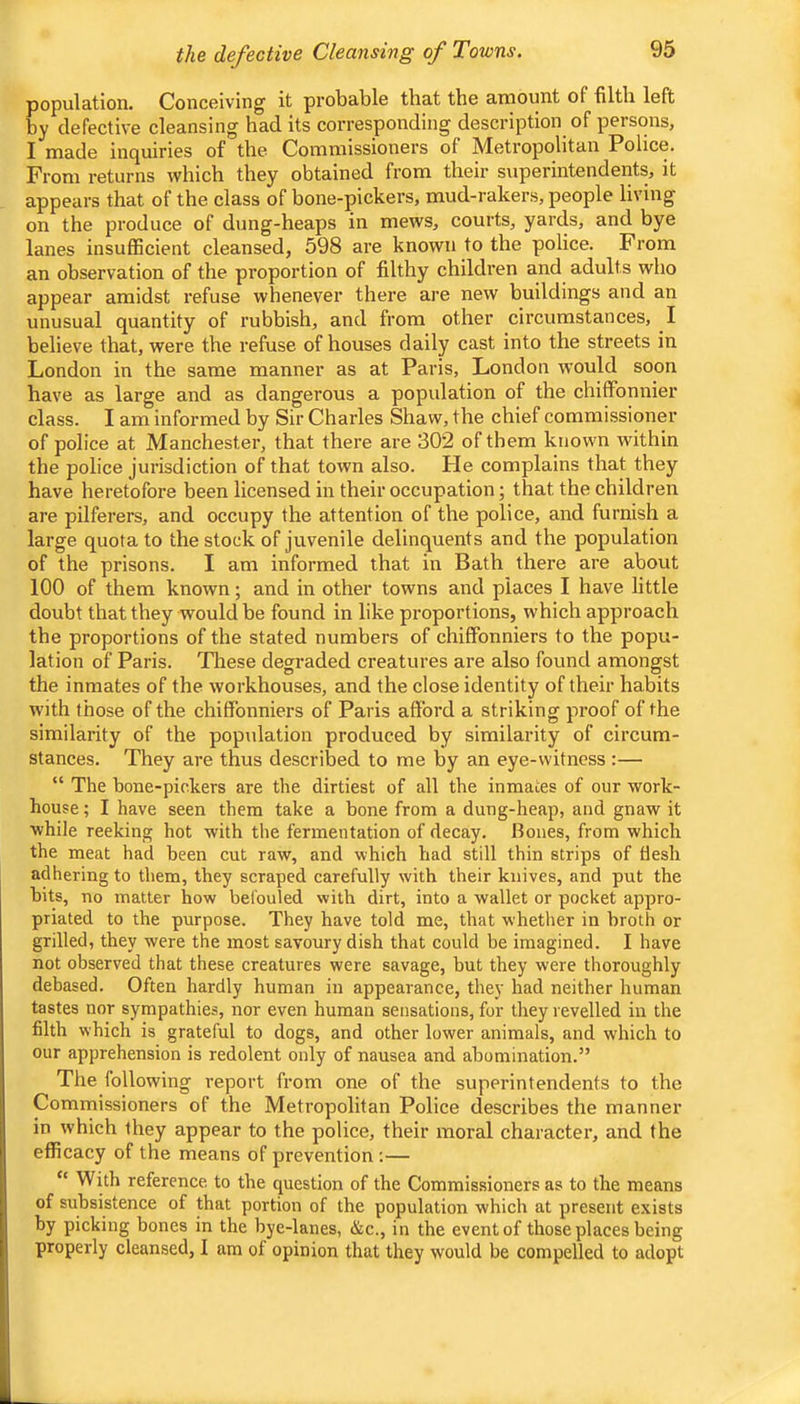 population. Conceiving it probable that the amount of filtli left by defective cleansing had its corresponding description of persons, I made inquiries of the Commissioners of Metropolitan Police. From returns which they obtained from their superintendents, it appears that of the class of bone-pickers, mud-rakers, people living on the produce of dung-heaps in mews, courts, yards, and bye lanes insufficient cleansed, 598 are known to the police. From an observation of the proportion of filthy children and adults who appear amidst refuse whenever there are new buildings and an unusual quantity of rubbish, and from other circumstances, I believe that, were the refuse of houses daily cast into the streets in London in the same manner as at Paris, London would soon have as large and as dangerous a population of the chiffonnier class. I am informed by Sir Charles Shaw, the chief commissioner of police at Manchester, that there are 302 of them known within the police jurisdiction of that town also. He complains that they have heretofore been licensed in their occupation; that the children are pilferers, and occupy the attention of the police, and furnish a large quota to the stock of juvenile delinquents and the population of the prisons. I am informed that in Bath there are about 100 of them known; and in other towns and places I have little doubt that they would be found in like proportions, which approach the proportions of the stated numbers of chiffonniers to the popu- lation of Paris. These degraded creatures are also found amongst the inmates of the workhouses, and the close identity of their habits with those of the chiffonniers of Paris afford a striking proof of the similarity of the population produced by similarity of circum- stances. They are thus described to me by an eye-witness :— “ The bone-pickers are the dirtiest of all the inmates of our work- house ; I have seen them take a bone from a dung-heap, and gnaw it while reeking hot with the fermentation of decay. Bones, from which the meat had been cut raw, and which had still thin strips of flesh adhering to them, they scraped carefully with their knives, and put the bits, no matter how befouled with dirt, into a wallet or pocket appro- priated to the purpose. They have told me, that whether in broth or grilled, they were the most savoury dish that could be imagined. I have not observed that these creatures were savage, but they were thoroughly debased. Often hardly human in appearance, they had neither human tastes nor sympathies, nor even human sensations, for they revelled in the filth which is grateful to dogs, and other lower animals, and which to our apprehension is redolent only of nausea and abomination.” The following report from one of the superintendents to the Commissioners of the Metropolitan Police describes the manner in which they appear to the police, their moral character, and ihe efficacy of the means of prevention ;— “ With reference to the question of the Commissioners as to the means of subsistence of that portion of the population which at present exists by picking bones in the bye-lanes, &c., in the event of those places being properly cleansed, I am of opinion that they would be compelled to adopt