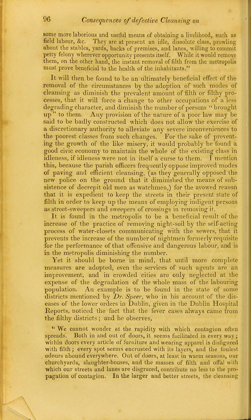 Consequences of defective Cleansing on some more laborious and useful means of obtaining a livelihood, such as field labour, &c. They are at present an idle, dissolute class, prowling about the stables, yards, backs of premises, and lanes, willing to commit petty felony wherever opportunity presents itself. While it would remove them, on the other hand, the instant removal of filth from the metropolis must prove beneficial to the health of the inhabitants.” It will then be found to be an ultimately beneficial effect of the removal of the circumstances by the adoption of such modes of cleansing as diminish the prevalent amount of filth or filthy pro- cesses, that it will force a change to other occupations of a less degrading character, and diminish the number of persons “ brought up ” to them. Any provision of the nature of a poor law may be said to be badly constructed which does not allow the exercise of a discretionary authority to alleviate any severe inconveniences to the poorest classes from such changes. For the sake of prevent- ing the growth of the like misery, it would probably be found a good civic economy to maintain the whole of the existing class in idleness, if idleness were not in itself a curse to them. I mention this, because the parish officers frequently oppose improved modes of paving and efficient cleansing, (as they generally opposed the new police on the ground that it diminished the means of sub- sistence of decrepit old men as watchmen,) for the avowed reason that it is expedient to keep the streets in their present state of filth in order to keep up the means of employing indigent persons as street-sweepers and sweepers of crossings in removing it. It is found in the metropolis to be a beneficial result of the increase of the practice of removing night-soil by the self-acting process of water-closets communicating with the sewers, that it prevents the increase of the number of nightmen formerly requisite for the performance of that offensive and dangerous labour, and is in the metropolis diminishing the number. Yet it should be borne in mind, that until more complete measures are adopted, even the services of such agents are an improvement, and in crowded cities are only neglected at the expense of the degradation of the whole mass of the labouring population. An example is to be found in the state of some districts mentioned by Dr. Speer, who in his account of the dis- eases of the lower orders in Dublin, given in the Dublin Hospital Reports, noticed the fact that the fever cases always came from the filthy districts; and he observes, “ We cannot wonder at the rapidity with which contagion often spreads. Both in and out of doors, it seems facilitated in every way; within doors every article of furniture and wearing apparel is disfigured with filth; every spot seems encrusted with its layers, and the foulest odours abound everywhere. Out of doors, at least in warm seasons, our churchyards, slaughter-houses, and the masses of filth and offal with which our streets and lanes are disgraced, contribute no less to the pro- pagation of contagion. In the larger and better streets, the cleansing