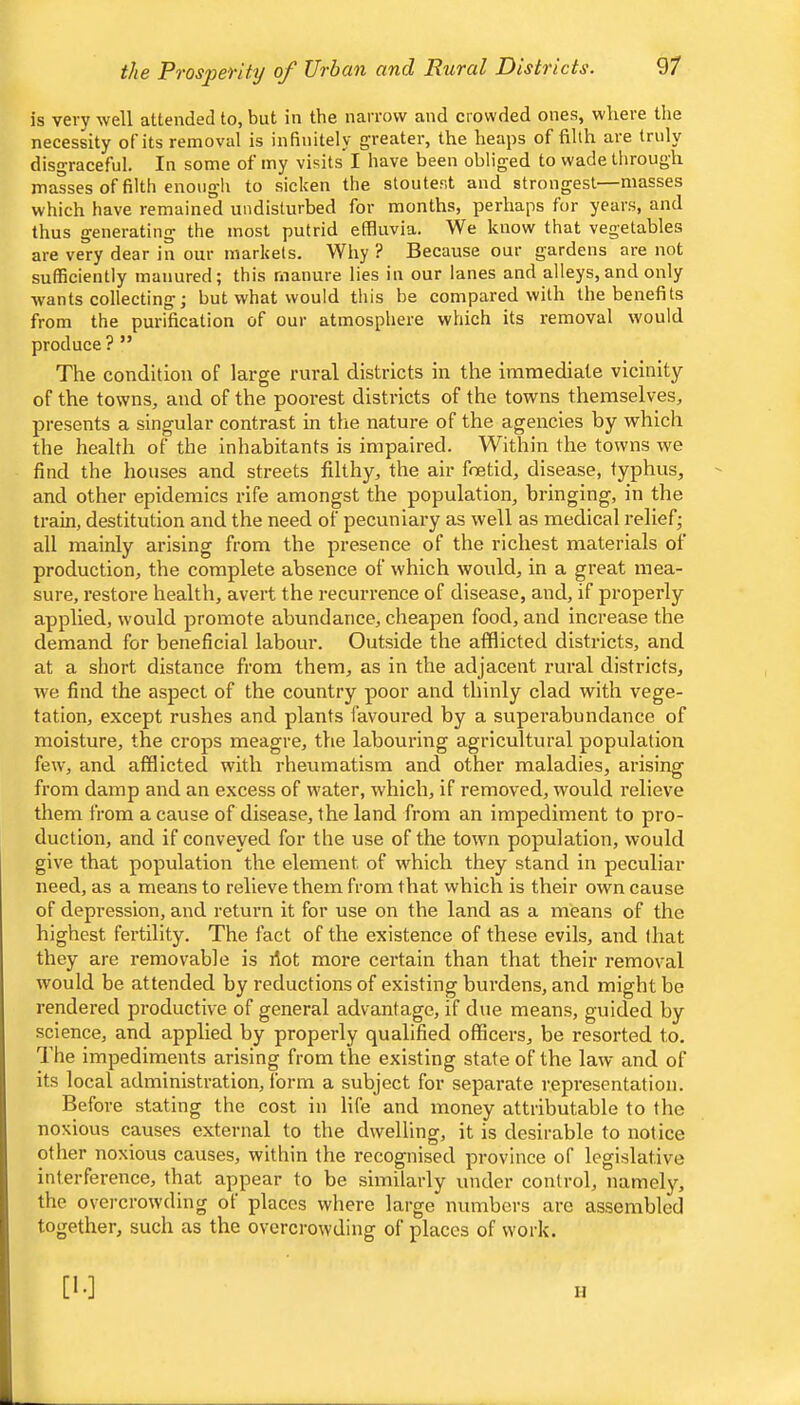 the Prosperity of Urban and Rural Districts. is very well attended to, but in the narrow and crowded ones, where the necessity of its removal is infinitely greater, the heaps of filth are truly disgraceful. In some of my visits I have been obliged to wade through masses of filth enough to sicken the stoutest and strongest—masses which have remained undisturbed for months, perhaps for years, and thus generating the most putrid effluvia. We know that vegetables are very dear in our markets. Why? Because our gardens are not sufficiently manured; this manure lies in our lanes and alleys,and only wants collecting; but what would this be compared with the benefits from the purification of our atmosphere which its removal would produce ? ” The condition of large rural districts in the immediate vicinity of the towns, and of the poorest districts of the towns themselves, presents a singular contrast in the nature of the agencies by which the health of the inhabitants is impaired. Within the towns we find the houses and streets filthy, the air foetid, disease, typhus, and other epidemics rife amongst the population, bringing, in the train, destitution and the need of pecuniary as well as medical relief; all mainly arising from the presence of the richest materials of production, the complete absence of which would, in a great mea- sure, restore health, avert the recurrence of disease, and, if properly applied, would promote abundance, cheapen food, and increase the demand for beneficial labour. Outside the afflicted districts, and at a short distance from them, as in the adjacent rural districts, we find the aspect of the country poor and thinly clad with vege- tation, except rushes and plants favoured by a superabundance of moisture, the crops meagre, the labouring agricultural population few, and afflicted with rheumatism and other maladies, arising from damp and an excess of water, which, if removed, would relieve them from a cause of disease, the land from an impediment to pro- duction, and if conveyed for the use of the town population, would give that population the element of which they stand in peculiar need, as a means to relieve them from that which is their own cause of depression, and return it for use on the land as a means of the highest fertility. The fact of the existence of these evils, and that they are removable is hot more certain than that their removal would be attended by reductions of existing burdens, and might bo rendered productive of general advantage, if due means, guided by science, and applied by properly qualified officers, be resorted to. d'he impediments arising from the existing state of the law and of its local administration, form a subject for separate representation. Before stating the cost in life and money attributable to the noxious causes external to the dwelling, it is desirable to notice other noxious causes, within the recognised province of legislative interference, that appear to be similarly under control, namely, the overcrowding ot places where large numbers arc assembled together, such as the overcrowding of places of work. [!•] II