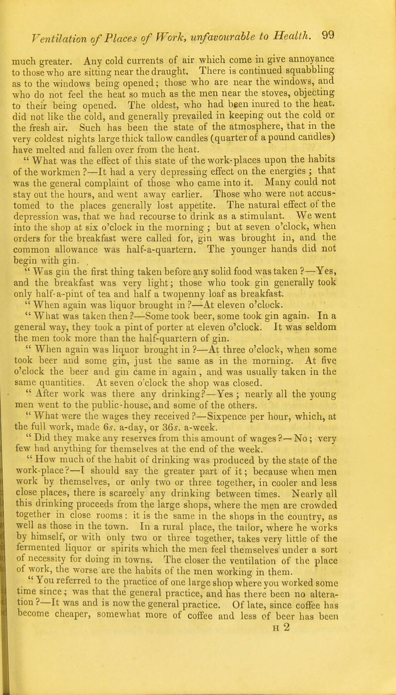 much greater. Any cold currents of air which come in give annoyance to those who are sitting near the draught. There is continued squabbling as to the windows being opened; those who are near the windows, and who do not feel the heat so much as the men near the stoves, objecting to their being opened. The oldest, who had been inured to the heat, did not like the cold, and generally prevailed in keeping out the eold or the fresh air. Such has been the state of the atmosphere, that in the very coldest nights large thick tallow candles (quarter of a pound candles) have melted and fallen over from the heat. “ What was the effect of this state of the work-pi aces upon the habits of the workmen ?—It had a very depressing effect on the energies ; that was the general complaint of those who came into it. Many could not stay out the hours, and went away earlier. Those who were not accus- tomed to the places generally lost appetite. The natural effect of the depression was, that we had recourse to drink as a stimulant. We went into the shop at six o’clock in the morning; but at seven o’clock, when orders for the breakfast were called for, gin was brought in, and the common allowance was half-a-quartern. The younger hands did not begin with gin. “ Was gin the first thing taken before any solid food was taken ?—Yes, and the breakfast was very light; those who took gin generally took only half-a-pint of tea and half a twopenny loaf as breakfast. “ When again was liquor brought in ?—At eleven o’clock. “ What was taken then ?—Some took beer, some took gin again. In a general w'ay, they took a pint of porter at eleven o’clock. It was seldom the men took more than the half-quartern of gin. “ When again was liquor brought in ?—At three o’clock, when some took beer and some gin, just the same as in the morning. At five o’clock the beer and gin came in again , and was usually taken in the same quantities. At seven o’clock the shop was closed. “ After work was there any drinking?—Yes; nearly all the young men went to the public-house, and some of the others. “ What were the wages they received ?—Sixpence per hour, which, at the full work, made 6^. a-day, or 36j. a-week. “ Did they make any reserves from this amount of wages ?— No; very few had anything for themselves at the end of the week. “ How much of the habit of drinking was produced by the state of the work-place?—I should say the greater part of it; because when men work by themselves, or only two or three together, in cooler and less close places, there is scarcely any drinking between times. Nearly all this drinking proceeds from the large shops, where the men are crowded together in close rooms: it is the same in the shops in the country, as well as those in the town. In a rural place, the tailor, where he w'orks by himself, or with only two or three together, takes very little of the fermented liquor or spirits which the men feel themselves under a sort of necessity for doing in towns. The closer the ventilation of the place of work, the worse are the habits of the men working in them. “ You referred to the practice of one large shop where you worked some time since; was that the general practice, and has there been no altera- tion ? It was and is now the general practice. Of late, since coffee has become cheaper, somewhat more of coffee and less of beer has been H 2