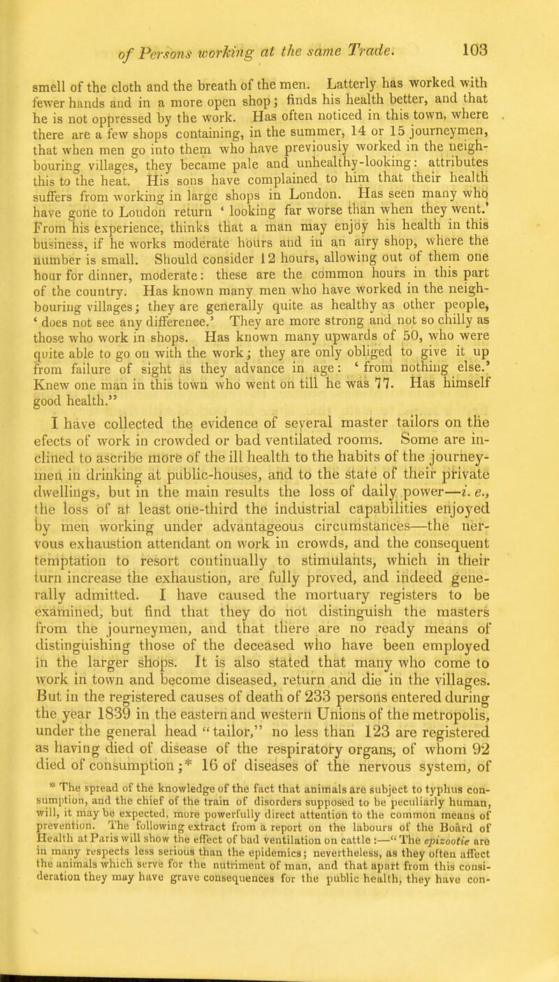 of Persons toorking at the same Trade. smell of the cloth and the breath of the men. Latterly has worked with fewer hands and in a more open shop finds his health better, and that he is not oppressed by the work. Has often noticed in this town, where there are a few shops containing, in the summer, 14 or 15 journeymen, that when men go into them who have previously worked in the neigh- bouring villages, they became pale and unhealthy-looking: attributes this to the heat. His sons have complained to him that their health suffers from working in large shops in London. Has seen many who have gone to London return ‘ looking far worse than when they went. From his experience, thinks that a man may enjoy his health in this business, if he works moderate hours aud in an airy shop, where the number is small. Should consider 12 hours, allowing out of them one hour for dinner, moderate: these are the common hours in this part of the country. Has known many men who have worked in the neigh- bouring villages; they are generally quite as healthy as other people, ‘ does not see any difference.’ They are more strong and not so chilly as those who work in shops. Has known many upwards of 50, who were quite able to go on with the work; they are only obliged to give it up from failure of sight as they advance in age: ‘from nothing else.’ Knew one man in this town who went on till he was 77. Has himself good health.” I have collected the evidence of several master tailors on the efects of work in crowded or bad ventilated rooms. Some are in- clined to ascribe more of the ill health to the habits of the journey- men in drinking at public-houses, and to the state of their private dwellings, but in the main results the loss of daily power—z. e., the loss of at least one-third the industrial capabilities enjoyed by men working under advantageous circumstances—the ner- vous exhaustion attendant on work in crowds, and the consequent temptation to resort continually to stimulants, which in their turn increase the exhaustion, are fully proved, and indeed gene- rally admitted. I have caused the mortuary registers to be examined, but find that they do not distinguish the masters from the journeymen, and that there are no ready means of distinguishing those of the deceased who have been employed in the larger shops. It is also stated that many who come to work in town and become diseased, return and die in the villages. But in the registered causes of death of 233 persons entered during the year 1839 in the eastern and western Unions of the metropolis, under the general head “tailor,” no less than 123 are registered as having died of disease of the respiratory organs, of whom 92 died of consumption;* 16 of diseases of the nervous system, of * The spread of the knowledge of the fact that animals are subject to typhus con- sumption, and the chief of the train of disorders supposed to be pecidiarly human, will, it may be expected, mure powerfully direct attention to the common means of prevention. The following extract from a report on the labours of the Board of Health at Paris will show the effect of bad ventilation on cattle :—“ The opizootie are in many respects less serious than the epidemics; nevertheless, as they often affect the animals which serve for the nutriment of man, and that apart from this consi- deration they may have grave consequences for the public health, they have con-